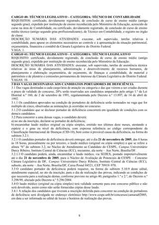 8
CARGO 40: TÉCNICO LEGISLATIVO – CATEGORIA: TÉCNICO DE CONTABILIDADE
REQUISITOS: certificado, devidamente registrado, de conclusão de curso de ensino médio (antigo
segundo grau), expedido por instituição de ensino reconhecida pelo Ministério da Educação, acrescido de
curso na área de Contabilidade, ou certificado, devidamente registrado, de conclusão de curso de ensino
médio técnico (antigo segundo grau profissionalizante), de Técnico em Contabilidade, e registro no órgão
de classe.
DESCRIÇÃO SUMÁRIA DAS ATIVIDADES: executar, sob supervisão, tarefas relativas à
contabilidade, para apurar os elementos necessários ao controle e à apresentação da situação patrimonial,
orçamentária, financeira e contábil da Câmara Legislativa do Distrito Federal.
VAGA: 1.
CARGO 41: TÉCNICO LEGISLATIVO – CATEGORIA: TÉCNICO LEGISLATIVO
REQUISITO: certificado, devidamente registrado, de conclusão de curso de ensino médio (antigo
segundo grau), expedido por instituição de ensino reconhecida pelo Ministério da Educação.
DESCRIÇÃO SUMÁRIA DAS ATIVIDADES: executar, sob supervisão, tarefas de assistência técnica
relativas às áreas de planejamento, administração e desenvolvimento de recursos humanos, de
planejamento e elaboração orçamentária, de orçamento, de finanças e contabilidade, de material e
patrimônio e de plenário e comissões permanentes de interesse da Câmara Legislativa do Distrito Federal.
VAGAS: 10.
3 DAS VAGAS DESTINADAS AOS CANDIDATOS PORTADORES DE DEFICIÊNCIA
3.1 Das vagas destinadas a cada cargo/área de atuação ou categoria e das que vierem a ser criadas durante
o prazo de validade do concurso, 20% serão reservadas aos candidatos amparados pelo artigo 1.º da Lei
Distrital n.º 160, de 2 de setembro de 1991, regulamentada pelo Decreto n.º 13.897, de 14 de abril de
1992.
3.1.1 Os candidatos aprovados na condição de portadores de deficiência serão nomeados na vaga que for
múltiplo de cinco, observadas as nomeações já ocorridas no concurso.
3.1.2 O candidato que se declarar portador de deficiência concorrerá em igualdade de condições com os
demais candidatos.
3.2 Para concorrer a uma dessas vagas, o candidato deverá:
a) no ato da inscrição, declarar-se portador de deficiência;
b) encaminhar laudo médico original ou cópia simples, emitido nos últimos doze meses, atestando a
espécie e o grau ou nível da deficiência, com expressa referência ao código correspondente da
Classificação Internacional de Doenças (CID-10), bem como à provável causa da deficiência, na forma do
subitem 3.2.1.
3.2.1 O candidato portador de deficiência deverá entregar, até o dia 21 de novembro de 2005, das 8 horas
às 18 horas, pessoalmente ou por terceiro, o laudo médico (original ou cópia simples) a que se refere a
alínea “b” do subitem 3.2, no Núcleo de Atendimento ao Candidato do CESPE, Campus Universitário
Darcy Ribeiro, Instituto Central de Ciências (ICC), mezanino, ala norte – Asa Norte, Brasília/DF.
3.2.1.1 O candidato poderá, ainda, encaminhar o laudo médico, via SEDEX, postado impreterivelmente
até o dia 21 de novembro de 2005, para o Núcleo de Avaliação de Potenciais do CESPE – Concurso
Câmara Legislativa do DF, Campus Universitário Darcy Ribeiro, Instituto Central de Ciências (ICC),
subsolo, ala norte – Asa Norte, Brasília/DF, Caixa Postal 04521, CEP 70919–970.
3.3 O candidato portador de deficiência poderá requerer, na forma do subitem 5.10.9 deste edital,
atendimento especial, no ato da inscrição, para o dia de realização das provas, indicando as condições de
que necessita para a realização destas, conforme previsto no artigo 40, parágrafos 1.º e 2.º, do Decreto n.º
3.298/99, alterado pelo Decreto n.º 5.296/2004.
3.4 O laudo médico (original ou cópia simples) terá validade somente para este concurso público e não
será devolvido, assim como não serão fornecidas cópias desse laudo.
3.4.1 A relação dos candidatos que tiveram a inscrição deferida para concorrer na condição de portadores
de deficiência será divulgada no endereço eletrônico http://www.cespe.unb.br/concursos/camaradf2005,
em data a ser informada no edital de locais e horários de realização das provas.
 