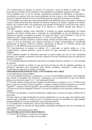 9
3.5 A inobservância do disposto no subitem 3.2 acarretará a perda do direito ao pleito das vagas
reservadas aos candidatos em tal condição e o não-atendimento às condições especiais necessárias.
3.6 Os candidatos que, no ato da inscrição, declararem-se portadores de deficiência, se aprovados e
classificados no concurso, terão seus nomes publicados em lista à parte e, caso obtenham classificação
necessária, figurarão também na lista de classificação geral por cargo/área de atuação ou categoria.
3.7 Os candidatos aprovados que se declararem portadores de deficiência serão convocados a submeter-se
à perícia médica promovida pela Diretoria de Recursos Humanos da Câmara Legislativa do Distrito
Federal, que verificará sobre a sua qualificação como portador de deficiência ou não, bem como sobre o
grau de deficiência, nos termos do artigo 43 do Decreto n.º 3.298/99, alterado pelo Decreto n.º
5.296/2004.
3.7.1 Os candidatos também serão submetidos à avaliação de equipe multidisciplinar da Câmara
Legislativa do Distrito Federal, para a verificação da compatibilidade ou não da deficiência com o
cargo/área de atuação ou categoria concorrido, nos termos do artigo 2.º da Lei Distrital n.º 160, de 2 de
setembro de 1991, regulamentada pelo Decreto n.º 13.897, de 14 de abril de 1992.
3.8 Os candidatos deverão comparecer à perícia médica, munidos de laudo médico que ateste a espécie e
o grau ou nível de deficiência, com expressa referência ao código correspondente da Classificação
Internacional de Doenças (CID-10), conforme especificado no Decreto n.º 3.298/99, alterado pelo
Decreto n.º 5.296/2004, bem como à provável causa da deficiência.
3.9 A não-observância do disposto no subitem 3.8, a reprovação na perícia médica ou o não-
comparecimento à perícia acarretará a perda do direito às vagas reservadas aos candidatos em tais
condições.
3.10 O candidato portador de deficiência reprovado na perícia médica por não ter sido considerado
deficiente, caso obtenha a pontuação necessária, figurará na lista de classificação geral do cargo/área de
atuação ou categoria.
3.11 O candidato portador de deficiência reprovado na avaliação referida no subitem 3.7.1 será eliminado
do concurso.
3.12 As vagas definidas no subitem 3.1 que não forem providas por falta de candidatos portadores de
deficiência aprovados serão preenchidas pelos demais candidatos, observada a ordem geral de
classificação por cargo/área de atuação ou categoria.
4 DOS REQUISITOS BÁSICOS PARA A INVESTIDURA NO CARGO
4.1 Ser aprovado no concurso público.
4.2 Ter nacionalidade brasileira ou portuguesa e, no caso de nacionalidade portuguesa, estar amparado
pelo estatuto de igualdade entre brasileiros e portugueses, com reconhecimento do gozo dos direitos
políticos, nos termos do artigo 12, § 1.º, da Constituição Federal.
4.3 Ter idade mínima de dezesseis anos completos na data da posse, conforme a Lei n.º 2.107/98, exceto
para os cargos de Consultor Técnico Legislativo – categoria: Inspetor de Polícia Legislativa e de Técnico
Legislativo – categoria: Policial Legislativo, que deverão possuir idade mínima de dezoito anos.
4.4 Estar em dia com as obrigações eleitorais e, em caso de candidato do sexo masculino, também com as
militares.
4.5 Possuir a escolaridade e as demais qualificações exigidas para o exercício do cargo, conforme item 2
deste edital.
4.6 Estar inscrito no órgão fiscalizador do exercício profissional, no caso de cargo com exigência deste
requisito legal, excetuados os cargos em que a investidura no cargo ou titularidade de cargo implique
incompatibilidade do exercício da profissão, como profissional liberal.
4.7 Ter aptidão física e mental para o exercício das atribuições do cargo.
4.8 Não ter sofrido, no exercício de função pública, penalidade incompatível com nova investidura em
cargo público.
4.9 Cumprir as determinações deste edital.
5 DA INSCRIÇÃO NO CONCURSO PÚBLICO
5.1 TAXAS: R$ 78,00 para os cargos de nível superior;
R$ 53,00 para os cargos de nível médio.
 