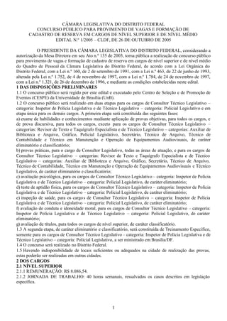 1
CÂMARA LEGISLATIVA DO DISTRITO FEDERAL
CONCURSO PÚBLICO PARA PROVIMENTO DE VAGAS E FORMAÇÃO DE
CADASTRO DE RESERVA EM CARGOS DE NÍVEL SUPERIOR E DE NÍVEL MÉDIO
EDITAL N.º 1/2005 – CLDF, DE 26 DE OUTUBRO DE 2005
O PRESIDENTE DA CÂMARA LEGISLATIVA DO DISTRITO FEDERAL, considerando a
autorização da Mesa Diretora em seu Ato n.º 135 de 2003, torna pública a realização de concurso público
para provimento de vagas e formação de cadastro de reserva em cargos de nível superior e de nível médio
do Quadro de Pessoal da Câmara Legislativa do Distrito Federal, de acordo com a Lei Orgânica do
Distrito Federal, com a Lei n.º 160, de 2 de setembro de 1991, com a Lei n.º 463, de 22 de junho de 1993,
alterada pela Lei n.º 1.752, de 4 de novembro de 1997, com a Lei n.º 1.784, de 24 de novembro de 1997,
com a Lei n.º 1.321, de 26 de dezembro de 1996, e mediante as condições estabelecidas neste edital.
1 DAS DISPOSIÇÕES PRELIMINARES
1.1 O concurso público será regido por este edital e executado pelo Centro de Seleção e de Promoção de
Eventos (CESPE) da Universidade de Brasília (UnB).
1.2 O concurso público será realizado em duas etapas para os cargos de Consultor Técnico Legislativo –
categoria: Inspetor de Polícia Legislativa e de Técnico Legislativo – categoria: Policial Legislativo e em
etapa única para os demais cargos. A primeira etapa será constituída das seguintes fases:
a) exame de habilidades e conhecimentos mediante aplicação de provas objetivas, para todos os cargos, e
de prova discursiva, para todos os cargos, exceto para os cargos de Consultor Técnico Legislativo –
categorias: Revisor de Texto e Taquígrafo Especialista e de Técnico Legislativo – categorias: Auxiliar de
Biblioteca e Arquivo, Gráfico, Policial Legislativo, Secretário, Técnico de Arquivo, Técnico de
Contabilidade e Técnico em Manutenção e Operação de Equipamentos Audiovisuais, de caráter
eliminatório e classificatório;
b) provas práticas, para o cargo de Consultor Legislativo, todas as áreas de atuação, e para os cargos de
Consultor Técnico Legislativo – categorias: Revisor de Texto e Taquígrafo Especialista e de Técnico
Legislativo – categorias: Auxiliar de Biblioteca e Arquivo, Gráfico, Secretário, Técnico de Arquivo,
Técnico de Contabilidade, Técnico em Manutenção e Operação de Equipamentos Audiovisuais e Técnico
Legislativo, de caráter eliminatório e classificatório;
c) avaliação psicológica, para os cargos de Consultor Técnico Legislativo – categoria: Inspetor de Polícia
Legislativa e de Técnico Legislativo – categoria: Policial Legislativo, de caráter eliminatório;
d) teste de aptidão física, para os cargos de Consultor Técnico Legislativo – categoria: Inspetor de Polícia
Legislativa e de Técnico Legislativo – categoria: Policial Legislativo, de caráter eliminatório;
e) inspeção de saúde, para os cargos de Consultor Técnico Legislativo – categoria: Inspetor de Polícia
Legislativa e de Técnico Legislativo – categoria: Policial Legislativo, de caráter eliminatório;
f) avaliação de conduta e idoneidade moral, para os cargos de Consultor Técnico Legislativo – categoria:
Inspetor de Polícia Legislativa e de Técnico Legislativo – categoria: Policial Legislativo, de caráter
eliminatório;
g) avaliação de títulos, para todos os cargos de nível superior, de caráter classificatório.
1.3 A segunda etapa, de caráter eliminatório e classificatório, será constituída de Treinamento Específico,
somente para os cargos de Consultor Técnico Legislativo – categoria: Inspetor de Polícia Legislativa e de
Técnico Legislativo – categoria: Policial Legislativo, a ser ministrado em Brasília/DF.
1.4 O concurso será realizado no Distrito Federal.
1.5 Havendo indisponibilidade de locais suficientes ou adequados na cidade de realização das provas,
estas poderão ser realizadas em outras cidades.
2 DOS CARGOS
2.1 NÍVEL SUPERIOR
2.1.1 REMUNERAÇÃO: R$ 8.086,54.
2.1.2 JORNADA DE TRABALHO: 40 horas semanais, ressalvados os casos descritos em legislação
específica.
 