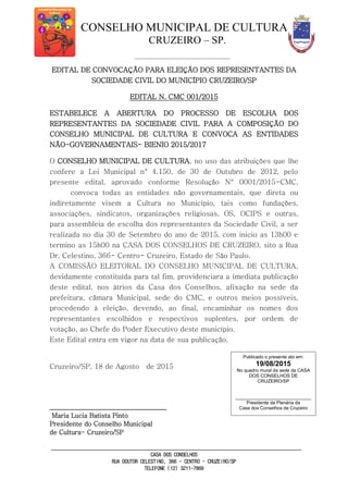 CONSELHO MUNICIPAL DE CULTURA
CRUZEIRO – SP.
CASA DOS CONSELHOS
RUA DOUTOR CELESTINO, 366 - CENTRO - CRUZEIRO/SP
TELEFONE (12) 3211-7869
EDITAL DE CONVOCAÇÃO PARA ELEIÇÃO DOS REPRESENTANTES DA
SOCIEDADE CIVIL DO MUNICÍPIO CRUZEIRO/SP
EDITAL N. CMC 001/2015
ESTABELECE A ABERTURA DO PROCESSO DE ESCOLHA DOS
REPRESENTANTES DA SOCIEDADE CIVIL PARA A COMPOSIÇÃO DO
CONSELHO MUNICIPAL DE CULTURA E CONVOCA AS ENTIDADES
NÃO-GOVERNAMENTAIS- BIENIO 2015/2017
O CONSELHO MUNICIPAL DE CULTURA, no uso das atribuições que lhe
confere a Lei Municipal n° 4.150, de 30 de Outubro de 2012, pelo
presente edital, aprovado conforme Resolução N° 0001/2015-CMC,
convoca todas as entidades não governamentais, que direta ou
indiretamente visem a Cultura no Município, tais como fundações,
associações, sindicatos, organizações religiosas, OS, OCIPS e outras,
para assembleia de escolha dos representantes da Sociedade Civil, a ser
realizada no dia 30 de Setembro do ano de 2015, com inicio as 13h00 e
termino as 15h00 na CASA DOS CONSELHOS DE CRUZEIRO, sito a Rua
Dr. Celestino, 366- Centro- Cruzeiro, Estado de São Paulo.
A COMISSÃO ELEITORAL DO CONSELHO MUNICIPAL DE CULTURA,
devidamente constituída para tal fim, providenciara a imediata publicação
deste edital, nos átrios da Casa dos Conselhos, afixação na sede da
prefeitura, câmara Municipal, sede do CMC, e outros meios possíveis,
procedendo à eleição, devendo, ao final, encaminhar os nomes dos
representantes escolhidos e respectivos suplentes, por ordem de
votação, ao Chefe do Poder Executivo deste município.
Este Edital entra em vigor na data de sua publicação.
Cruzeiro/SP, 18 de Agosto de 2015
_____________________________________
Maria Lucia Batista Pinto
Presidente do Conselho Municipal
de Cultura- Cruzeiro/SP
Publicado o presente ato em:
19/08/2015
No quadro mural da sede da CASA
DOS CONSELHOS DE
CRUZEIRO/SP
_____________________________
Presidente da Plenária da
Casa dos Conselhos de Cruzeiro
 