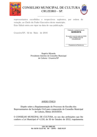 CONSELHO MUNICIPAL DE CULTURA
CRUZEIRO – SP.
CASA DOS CONSELHOS
RUA DOUTOR CELESTINO, 366 - CENTRO - CRUZEIRO/SP
representantes escolhidos e respectivos suplentes, por ordem de
votação, ao Chefe do Poder Executivo deste município.
Este Edital entra em vigor na data de sua publicação.
Cruzeiro/SP, 02 de Maio de 2016
Rogério Miranda
Presidente Interino do Conselho Municipal
de Cultura- Cruzeiro/SP
ANEXO ÚNICO
Dispõe sobre a Regulamentação do Processo de Escolha dos
Representantes da Sociedade Civil para composição do Conselho Municipal
de Cultura, Biênio 2016/2018.
O CONSELHO MUNICIPAL DE CULTURA, no uso das atribuições que lhe
confere a Lei Municipal nº 4.150, de 30 de Outubro de 2012, regulamenta
Publicado o presente ato em:
02/05/2016
No quadro mural da sede da CASA
DOS CONSELHOS DE
CRUZEIRO/SP
_____________________________
Presidente da Plenária da
Casa dos Conselhos de Cruzeiro
 