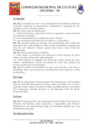 CONSELHO MUNICIPAL DE CULTURA
CRUZEIRO – SP.
CASA DOS CONSELHOS
RUA DOUTOR CELESTINO, 366 - CENTRO - CRUZEIRO/SP
Da Apuração
Art. 10. A apuração dos votos será realizada pela Mesa Diretora do fórum
específico, podendo os participantes acompanhar a apuração de sua
categoria em seus devidos lugares.
Art. 11. Serão nulas as cédulas que:
I - contiverem rasuras, expressões, frases ou anotações e não estiverem
corretamente assinadas;
II - não corresponderem ao modelo da cédula “Oficial”;
III - não estiverem rubricadas pelo Presidente e o Secretário.
Art. 12. Havendo empate na votação, será considerado como critério de
desempate para cada categoria o maior tempo de fundação, apurado pela
data de seu primeiro estatuto quando não houver outra forma de
comprovação.
Art. 13. Serão considerados escolhidos:
I - como titular, as entidades que obtiverem o maior número de votos
válidos em cada categoria de representação;
II - como suplente, as entidades que obtiverem o maior número de votos
válidos, imediatamente inferior ao número de votos dos titulares, da
mesma categoria de representação.
Art. 14. Ao término da apuração dos votos será lavrada a ata com os
resultados finais, que deverá ser assinada pela Mesa Diretora e duas
testemunhas.
Das Vagas
Art. 15. As vagas para os representantes das Organizações da Sociedade
Civil no Conselho Municipal de Cultura, serão em número de 7 (sete),
cabendo a cada titular, um suplente, todos escolhidos dentre a sociedade
civil organizada conforme descrito na Lei Municipal 4.150 de 30 de
outubro de 2012.
Da Posse
Art. 16. Os representantes das organizações da Sociedade Civil eleitos no
Processo de Escolha serão nomeados e empossados pelo Prefeito
Municipal ou seu representante legal, em solenidade própria que será
devidamente aprazada.
Das Disposições Finais
 