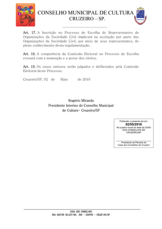 CONSELHO MUNICIPAL DE CULTURA
CRUZEIRO – SP.
CASA DOS CONSELHOS
RUA DOUTOR CELESTINO, 366 - CENTRO - CRUZEIRO/SP
Art. 17. A Inscrição no Processo de Escolha de Representantes de
Organizações da Sociedade Civil implicará na aceitação por parte das
Organizações da Sociedade Civil, por meio de seus representantes, do
pleno conhecimento desta regulamentação.
Art. 18. A competência da Comissão Eleitoral no Processo de Escolha
cessará com a nomeação e a posse dos eleitos.
Art. 19. Os casos omissos serão julgados e deliberados pela Comissão
Eleitoral deste Processo.
Cruzeiro/SP, 02 de Maio de 2016
Rogério Miranda
Presidente Interino do Conselho Municipal
de Cultura- Cruzeiro/SP
Publicado o presente ato em:
02/05/2016
No quadro mural da sede da CASA
DOS CONSELHOS DE
CRUZEIRO/SP
_____________________________
Presidente da Plenária da
Casa dos Conselhos de Cruzeiro
 