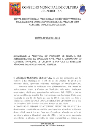 CONSELHO MUNICIPAL DE CULTURA
CRUZEIRO – SP.
CASA DOS CONSELHOS
RUA DOUTOR CELESTINO, 366 - CENTRO - CRUZEIRO/SP
EDITAL DE CONVOCAÇÃO PARA ELEIÇÃO DOS REPRESENTANTES DA
SOCIEDADE CIVIL DO MUNICÍPIO CRUZEIRO/SP, PARA COMPOR O
CONSELHO MUNICIPAL DE CULTURA.
EDITAL Nº CMC 001/2016
ESTABELECE A ABERTURA DO PROCESSO DE ESCOLHA DOS
REPRESENTANTES DA SOCIEDADE CIVIL PARA A COMPOSIÇÃO DO
CONSELHO MUNICIPAL DE CULTURA E CONVOCA AS ENTIDADES
NÃO-GOVERNAMENTAIS- BIENIO 2016/2018
O CONSELHO MUNICIPAL DE CULTURA, no uso das atribuições que lhe
confere a Lei Municipal n° 4.150, de 30 de Outubro de 2012, pelo
presente edital, aprovado conforme Resolução N° 0001/2016-CMC,
convoca todas as entidades não governamentais, que direta ou
indiretamente visem a Cultura no Município, tais como fundações,
associações, sindicatos, organizações religiosas, OS, OCIPS e outras,
para assembleia de escolha dos representantes da Sociedade Civil, a ser
realizada no dia 03 de Junho do ano de 2016, com inicio as 8h00 e
termino as 12h00 na CASA DOS CONSELHOS DE CRUZEIRO, sito a Rua
Dr. Celestino, 366- Centro- Cruzeiro, Estado de São Paulo.
A COMISSÃO ELEITORAL DO CONSELHO MUNICIPAL DE CULTURA,
devidamente constituída para tal fim, providenciara a imediata publicação
deste edital, nos átrios da Casa dos Conselhos, afixação na sede da
prefeitura, câmara Municipal, sede do CMC, e outros meios possíveis,
procedendo à eleição, devendo, ao final, encaminhar os nomes dos
 