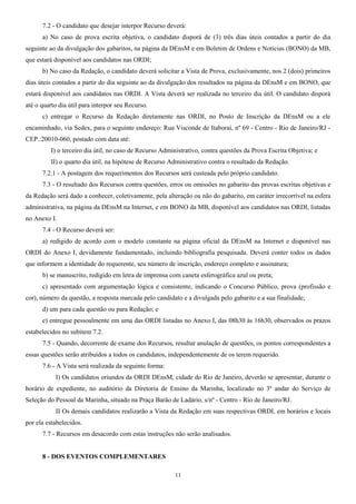 7.2 - O candidato que desejar interpor Recurso deverá:
a) No caso de prova escrita objetiva, o candidato disporá de (3) três dias úteis contados a partir do dia
seguinte ao da divulgação dos gabaritos, na página da DEnsM e em Boletim de Ordens e Notícias (BONO) da MB,
que estará disponível aos candidatos nas ORDI;
b) No caso da Redação, o candidato deverá solicitar a Vista de Prova, exclusivamente, nos 2 (dois) primeiros
dias úteis contados a partir do dia seguinte ao da divulgação dos resultados na página da DEnsM e em BONO, que
estará disponível aos candidatos nas ORDI. A Vista deverá ser realizada no terceiro dia útil. O candidato disporá
até o quarto dia útil para interpor seu Recurso.
c) entregar o Recurso da Redação diretamente nas ORDI, no Posto de Inscrição da DEnsM ou a ele
encaminhado, via Sedex, para o seguinte endereço: Rua Visconde de Itaboraí, nº 69 - Centro - Rio de Janeiro/RJ -
CEP.:20010-060, postado com data até:
I) o terceiro dia útil, no caso de Recurso Administrativo, contra questões da Prova Escrita Objetiva; e
II) o quarto dia útil, na hipótese de Recurso Administrativo contra o resultado da Redação.
7.2.1 - A postagem dos requerimentos dos Recursos será custeada pelo próprio candidato.
7.3 - O resultado dos Recursos contra questões, erros ou omissões no gabarito das provas escritas objetivas e
da Redação será dado a conhecer, coletivamente, pela alteração ou não do gabarito, em caráter irrecorrível na esfera
administrativa, na página da DEnsM na Internet, e em BONO da MB, disponível aos candidatos nas ORDI, listadas
no Anexo I.
7.4 - O Recurso deverá ser:
a) redigido de acordo com o modelo constante na página oficial da DEnsM na Internet e disponível nas
ORDI do Anexo I, devidamente fundamentado, incluindo bibliografia pesquisada. Deverá conter todos os dados
que informem a identidade do requerente, seu número de inscrição, endereço completo e assinatura;
b) se manuscrito, redigido em letra de imprensa com caneta esferográfica azul ou preta;
c) apresentado com argumentação lógica e consistente, indicando o Concurso Público, prova (profissão e
cor), número da questão, a resposta marcada pelo candidato e a divulgada pelo gabarito e a sua finalidade;
d) um para cada questão ou para Redação; e
e) entregue pessoalmente em uma das ORDI listadas no Anexo I, das 08h30 às 16h30, observados os prazos
estabelecidos no subitem 7.2.
7.5 - Quando, decorrente de exame dos Recursos, resultar anulação de questões, os pontos correspondentes a
essas questões serão atribuídos a todos os candidatos, independentemente de os terem requerido.
7.6 - A Vista será realizada da seguinte forma:
I) Os candidatos oriundos da ORDI DEnsM, cidade do Rio de Janeiro, deverão se apresentar, durante o
horário de expediente, no auditório da Diretoria de Ensino da Marinha, localizado no 3º andar do Serviço de
Seleção do Pessoal da Marinha, situado na Praça Barão de Ladário, s/nº - Centro - Rio de Janeiro/RJ.
II Os demais candidatos realizarão a Vista da Redação em suas respectivas ORDI, em horários e locais
por ela estabelecidos.
7.7 - Recursos em desacordo com estas instruções não serão analisados.
8 - DOS EVENTOS COMPLEMENTARES
11
 
