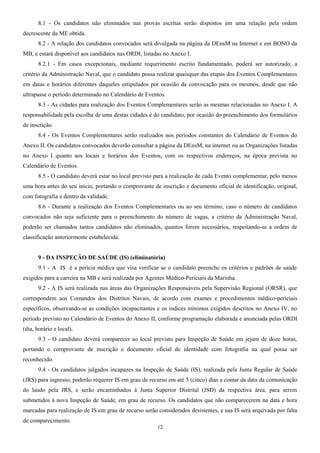 8.1 - Os candidatos não eliminados nas provas escritas serão dispostos em uma relação pela ordem
decrescente da ME obtida.
8.2 - A relação dos candidatos convocados será divulgada na página da DEnsM na Internet e em BONO da
MB, e estará disponível aos candidatos nas ORDI, listadas no Anexo I.
8.2.1 - Em casos excepcionais, mediante requerimento escrito fundamentado, poderá ser autorizado, a
critério da Administração Naval, que o candidato possa realizar quaisquer das etapas dos Eventos Complementares
em datas e horários diferentes daqueles estipulados por ocasião da convocação para os mesmos, desde que não
ultrapasse o período determinado no Calendário de Eventos.
8.3 - As cidades para realização dos Eventos Complementares serão as mesmas relacionadas no Anexo I. A
responsabilidade pela escolha de uma destas cidades é do candidato, por ocasião do preenchimento dos formulários
de inscrição.
8.4 - Os Eventos Complementares serão realizados nos períodos constantes do Calendário de Eventos do
Anexo II. Os candidatos convocados deverão consultar a página da DEnsM, na internet ou as Organizações listadas
no Anexo I quanto aos locais e horários dos Eventos, com os respectivos endereços, na época prevista no
Calendário de Eventos.
8.5 - O candidato deverá estar no local previsto para a realização de cada Evento complementar, pelo menos
uma hora antes do seu início, portando o comprovante de inscrição e documento oficial de identificação, original,
com fotografia e dentro da validade.
8.6 - Durante a realização dos Eventos Complementares ou ao seu término, caso o número de candidatos
convocados não seja suficiente para o preenchimento do número de vagas, a critério da Administração Naval,
poderão ser chamados tantos candidatos não eliminados, quantos forem necessários, respeitando-se a ordem de
classificação anteriormente estabelecida.
9 - DA INSPEÇÃO DE SAÚDE (IS) (eliminatória)
9.1 - A IS é a perícia médica que visa verificar se o candidato preenche os critérios e padrões de saúde
exigidos para a carreira na MB e será realizada por Agentes Médico-Periciais da Marinha.
9.2 - A IS será realizada nas áreas das Organizações Responsáveis pela Supervisão Regional (ORSR), que
correspondem aos Comandos dos Distritos Navais, de acordo com exames e procedimentos médico-periciais
específicos, observando-se as condições incapacitantes e os índices mínimos exigidos descritos no Anexo IV, no
período previsto no Calendário de Eventos do Anexo II, conforme programação elaborada e anunciada pelas ORDI
(dia, horário e local).
9.3 - O candidato deverá comparecer ao local previsto para Inspeção de Saúde em jejum de doze horas,
portando o comprovante de inscrição e documento oficial de identidade com fotografia na qual possa ser
reconhecido.
9.4 - Os candidatos julgados incapazes na Inspeção de Saúde (IS), realizada pela Junta Regular de Saúde
(JRS) para ingresso, poderão requerer IS em grau de recurso em até 5 (cinco) dias a contar da data da comunicação
do laudo pela JRS, e serão encaminhados à Junta Superior Distrital (JSD) da respectiva área, para serem
submetidos à nova Inspeção de Saúde, em grau de recurso. Os candidatos que não comparecerem na data e hora
marcadas para realização de IS em grau de recurso serão considerados desistentes, e sua IS será arquivada por falta
de comparecimento.
12
 