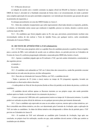 9.5 - O Recurso deverá ser:
a) redigido de acordo com o modelo constante na página oficial da DEnsM na Internet e disponível nas
ORDI do Anexo I, devendo ter a finalidade enunciada de forma clara e ser circunstanciado, de modo a permitir
uma completa apreciação do caso pela autoridade competente e ser instruído por documentos que possam dar apoio
às pretensões do requerente; e
b) entregue pessoalmente em uma das ORDI listadas no Anexo I.
9.6 - Além das condições incapacitantes que serão rigorosamente observadas durante as inspeções, poderão,
no entanto, ser detectadas outras causas que conduzam à inaptidão, precoce ou remota, durante a carreira naval,
conforme laudo da JRS.
9.6.1 - Os candidatos que forem julgados aptos na IS, mas que, porventura, posteriormente recebam uma
recomendação médica de não realizar o Teste de Aptidão Física, por qualquer motivo, serão considerados
eliminados do Concurso Público.
10 - DO TESTE DE APTIDÃO FÍSICA (TAF) (eliminatório)
10.1 - O TAF tem como propósito aferir se a aptidão física do candidato preenche os padrões físicos exigidos
para a carreira da MB e será realizado de acordo com os subitens abaixo, no período previsto no Calendário de
Eventos do Anexo II, conforme programação elaborada e anunciada pelas ORDI (dia, horário e local).
10.2 - Apenas o candidato julgado apto na IS realizará o TAF, que terá caráter eliminatório, constituindo-se
das seguintes provas:
a) natação; e
b) corrida.
10.3 - O candidato será submetido ao TAF em 2 (dois) dias não consecutivos, sendo-lhe permitido executar
duas tentativas em cada uma das provas, em dias subsequentes.
10.4 - Para não ser eliminado do Concurso Público, em TAF, o candidato deverá:
- Nadar o percurso de 25 (vinte e cinco) metros no tempo de 50 (cinquenta) segundos, levando em
consideração as observações abaixo descritas:
- A saída poderá ser feita de fora da piscina (borda ou bloco de partida) ou de dentro da piscina, a critério do
candidato;
- O candidato deverá utilizar apenas os Recursos inerentes ao seu próprio corpo, não sendo permitido
nenhum apoio no fundo e na borda lateral e/ou raiamento da piscina; e
- Correr o percurso de 2.400 (dois mil e quatrocentos) metros no tempo de 16 (dezesseis) minutos. A corrida
poderá ser realizada em pista oficial de atletismo ou em qualquer percurso plano previamente demarcado.
10.5 - Caso o candidato seja reprovado em uma ou em ambas as provas, mesmo após as duas tentativas, ser-
lhe-á concedida uma última tentativa, em dia a ser determinado pela Comissão de Avaliação, após a aplicação do
TAF em todos os candidatos. As datas da última tentativa não ultrapassarão o último dia do período para o TAF
previsto no Calendário do Anexo II.
10.6 - O resultado do TAF será informado ao candidato pela Comissão de Avaliação, logo após sua
conclusão, no próprio local de realização, ocasião em que, cada candidato deverá assinar a folha que contém os
resultados por ele obtidos.
13
 