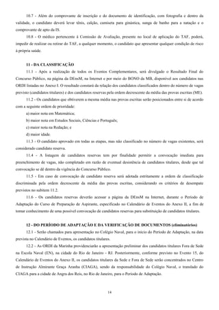 10.7 - Além do comprovante de inscrição e do documento de identificação, com fotografia e dentro da
validade, o candidato deverá levar tênis, calção, camiseta para ginástica, sunga de banho para a natação e o
comprovante de apto da IS.
10.8 - O médico pertencente à Comissão de Avaliação, presente no local de aplicação do TAF, poderá,
impedir de realizar ou retirar do TAF, a qualquer momento, o candidato que apresentar qualquer condição de risco
à própria saúde.
11 - DA CLASSIFICAÇÃO
11.1 - Após a realização de todos os Eventos Complementares, será divulgado o Resultado Final do
Concurso Público, na página da DEnsM, na Internet e por meio do BONO da MB, disponível aos candidatos nas
ORDI listadas no Anexo I. O resultado constará da relação dos candidatos classificados dentro do número de vagas
previsto (candidatos titulares) e dos candidatos reservas pela ordem decrescente da média das provas escritas (ME).
11.2 - Os candidatos que obtiverem a mesma média nas provas escritas serão posicionados entre si de acordo
com a seguinte ordem de prioridade:
a) maior nota em Matemática;
b) maior nota em Estudos Sociais, Ciências e Português;
c) maior nota na Redação; e
d) maior idade.
11.3 - O candidato aprovado em todas as etapas, mas não classificado no número de vagas existentes, será
considerado candidato reserva.
11.4 - A listagem de candidatos reservas tem por finalidade permitir a convocação imediata para
preenchimento de vagas, não completado em razão de eventual desistência de candidatos titulares, desde que tal
convocação se dê dentro da vigência do Concurso Público.
11.5 - Em caso de convocação de candidato reserva será adotada estritamente a ordem de classificação
discriminada pela ordem decrescente da média das provas escritas, considerando os critérios de desempate
previstos no subitem 11.2.
11.6 - Os candidatos reservas deverão acessar a página da DEnsM na Internet, durante o Período de
Adaptação do Curso de Preparação de Aspirante, especificado no Calendário de Eventos do Anexo II, a fim de
tomar conhecimento de uma possível convocação de candidatos reservas para substituição de candidatos titulares.
12 - DO PERÍODO DE ADAPTAÇÃO E DA VERIFICAÇÃO DE DOCUMENTOS (eliminatórios)
12.1 - Serão chamados para apresentação no Colégio Naval, para o início do Período de Adaptação, na data
prevista no Calendário de Eventos, os candidatos titulares.
12.2 - As ORDI da Marinha providenciarão a apresentação preliminar dos candidatos titulares Fora de Sede
na Escola Naval (EN), na cidade do Rio de Janeiro - RJ. Posteriormente, conforme previsto no Evento 15, do
Calendário de Eventos do Anexo II, os candidatos titulares da Sede e Fora de Sede serão concentrados no Centro
de Instrução Almirante Graça Aranha (CIAGA), sendo da responsabilidade do Colégio Naval, o translado do
CIAGA para a cidade de Angra dos Reis, no Rio de Janeiro, para o Período de Adaptação.
14
 