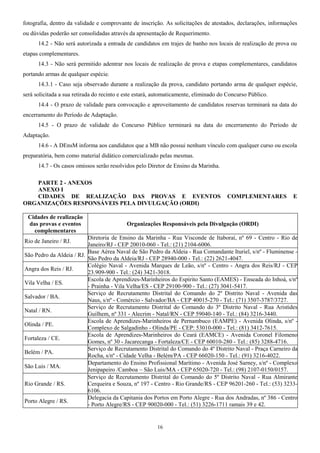 fotografia, dentro da validade e comprovante de inscrição. As solicitações de atestados, declarações, informações
ou dúvidas poderão ser consolidadas através da apresentação de Requerimento.
14.2 - Não será autorizada a entrada de candidatos em trajes de banho nos locais de realização de prova ou
etapas complementares.
14.3 - Não será permitido adentrar nos locais de realização de prova e etapas complementares, candidatos
portando armas de qualquer espécie.
14.3.1 - Caso seja observado durante a realização da prova, candidato portando arma de qualquer espécie,
será solicitada a sua retirada do recinto e este estará, automaticamente, eliminado do Concurso Público.
14.4 - O prazo de validade para convocação e aproveitamento de candidatos reservas terminará na data do
encerramento do Período de Adaptação.
14.5 - O prazo de validade do Concurso Público terminará na data do encerramento do Período de
Adaptação.
14.6 - A DEnsM informa aos candidatos que a MB não possui nenhum vínculo com qualquer curso ou escola
preparatória, bem como material didático comercializado pelas mesmas.
14.7 - Os casos omissos serão resolvidos pelo Diretor de Ensino da Marinha.
PARTE 2 - ANEXOS
ANEXO I
CIDADES DE REALIZAÇÃO DAS PROVAS E EVENTOS COMPLEMENTARES E
ORGANIZAÇÕES RESPONSÁVEIS PELA DIVULGAÇÃO (ORDI)
Cidades de realização
das provas e eventos
complementares
Organizações Responsáveis pela Divulgação (ORDI)
Rio de Janeiro / RJ.
Diretoria de Ensino da Marinha - Rua Visconde de Itaboraí, nº 69 - Centro - Rio de
Janeiro/RJ - CEP 20010-060 - Tel.: (21) 2104-6006.
São Pedro da Aldeia / RJ.
Base Aérea Naval de São Pedro da Aldeia - Rua Comandante Ituriel, s/nº - Fluminense -
São Pedro da Aldeia/RJ - CEP 28940-000 - Tel.: (22) 2621-4047.
Angra dos Reis / RJ.
Colégio Naval - Avenida Marques de Leão, s/nº - Centro - Angra dos Reis/RJ - CEP
23.909-900 - Tel.: (24) 3421-3018.
Vila Velha / ES.
Escola de Aprendizes-Marinheiros do Espírito Santo (EAMES) - Enseada do Inhoá, s/nº
- Prainha - Vila Velha/ES - CEP 29100-900 - Tel.: (27) 3041-5417.
Salvador / BA.
Serviço de Recrutamento Distrital do Comando do 2º Distrito Naval - Avenida das
Naus, s/nº - Comércio - Salvador/BA - CEP 40015-270 - Tel.: (71) 3507-3787/3727.
Natal / RN.
Serviço de Recrutamento Distrital do Comando do 3º Distrito Naval - Rua Aristides
Guilhem, nº 331 - Alecrim - Natal/RN - CEP 59040-140 - Tel.: (84) 3216-3440.
Olinda / PE.
Escola de Aprendizes-Marinheiros de Pernambuco (EAMPE) - Avenida Olinda, s/nº -
Complexo de Salgadinho - Olinda/PE - CEP: 53010-000 - Tel.: (81) 3412-7615.
Fortaleza / CE.
Escola de Aprendizes-Marinheiros do Ceará (EAMCE) - Avenida Coronel Filomeno
Gomes, nº 30 - Jacarecanga - Fortaleza/CE - CEP 60010-280 - Tel.: (85) 3288-4716.
Belém / PA.
Serviço de Recrutamento Distrital do Comando do 4º Distrito Naval - Praça Carneiro da
Rocha, s/nº - Cidade Velha - Belém/PA - CEP 66020-150 - Tel.: (91) 3216-4022.
São Luis / MA.
Departamento do Ensino Profissional Marítimo - Avenida José Sarney, s/nº - Complexo
Jenipapeiro /Camboa – São Luis/MA - CEP 65020-720 - Tel.: (98) 2107-0150/0157.
Rio Grande / RS.
Serviço de Recrutamento Distrital do Comando do 5º Distrito Naval - Rua Almirante
Cerqueira e Souza, nº 197 - Centro - Rio Grande/RS - CEP 96201-260 - Tel.: (53) 3233-
6106.
Porto Alegre / RS.
Delegacia da Capitania dos Portos em Porto Alegre - Rua dos Andradas, nº 386 - Centro
- Porto Alegre/RS - CEP 90020-000 - Tel.: (51) 3226-1711 ramais 39 e 42.
16
 