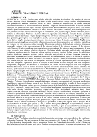 ANEXO III
PROGRAMA PARA AS PROVAS ESCRITAS
I- MATEMÁTICA
ARITMÉTICA - Operações Fundamentais: adição, subtração, multiplicação, divisão e valor absoluto de números
inteiros; Números Primos: decomposição em fatores primos, máximo divisor comum, mínimo múltiplo comum e
suas propriedades; Frações Ordinárias: ideias de fração, comparação, simplificação, as quatro operações
fundamentais e redução ao mesmo denominador; Números Complexos: unidade e subunidades de ângulos e tempo,
operações em grandezas desse tipo e unidades inglesas usuais; Frações Decimais: noção de fração e de número
decimal, operações fundamentais, conversão de fração ordinária em decimal e vice-versa, e as dízimas periódicas e
suas geratrizes; Sistema Métrico: unidades legais de comprimento, área, volume, ângulo, tempo, velocidade, massa,
múltiplo e submúltiplo; Potências e Raízes: definições, operações em potências, extração da raiz quadrada,
potências e raízes de frações, e regras de aproximação no cálculo de uma raiz; e Razões e Proporções: razão de
duas grandezas, proporção e suas propriedades, escala, divisão em partes direta e inversamente proporcionais,
regras de três simples e composta, porcentagem e juros simples, cálculo de médias. ÁLGEBRA: Noções sobre
Conjuntos: caracterização de um conjunto, subconjunto, pertinência de um elemento a um conjunto e inclusão de
um conjunto em outro conjunto, união, interseção, diferença de conjuntos, simbologia de conjuntos, sistemas de
numeração, conjunto N dos números naturais, Z dos números inteiros, Q dos números racionais e R dos números
reais; Números Relativos: noção de números relativos, correspondência dos números reais com os pontos de uma
reta e operações com números relativos; Operações Algébricas: adição, subtração, multiplicação e divisão de
polinômios, produtos notáveis, fatoração, mínimo múltiplo comum e máximo divisor comum de polinômios;
Frações Algébricas: expoente negativo, adição, subtração, multiplicação e divisão; Equações: equações e
identidades, equações equivalentes, princípios gerais sobre a transformação de equações e sistema de equações;
Equações e Inequações do 1º Grau: resolução e discussão de equações, resolução e discussão de um sistema de
duas ou três equações com duas ou três incógnitas, artifícios de cálculos, representação gráfica de uma equação
com duas incógnitas, significado gráfico da solução de um sistema de duas equações com duas incógnitas,
desigualdade, inequação e sua resolução, e resolução de um sistema de duas inequações com duas incógnitas;
Números Irracionais: ideias de número irracional, expoente fracionário, radical e seu valor, cálculo aritmético dos
radicais, operações com radicais e racionalização de denominadores; Equações do 2º Grau: resolução e discussão
de uma equação, relações entre coeficientes e as raízes, sistemas do 2º Grau com duas ou três incógnitas, resolução
de equações biquadradas e de equações irracionais, inequações irracionais; e Trinômio do 2º Grau: decomposição
de fatores de 1º Grau, sinal do Trinômio, forma canônica, posição de um número em relação aos zeros do trinômio,
valor máximo do trinômio, inequação do 2º Grau com uma incógnita, sistemas de inequações do 2º Grau e
interseção dos conjuntos. GEOMETRIA: Introdução à Geometria Dedutiva: definição, postulado, teorema; Linhas,
Ângulos e Polígonos: linhas, ângulos, igualdade de ângulos, triângulos, suas retas notáveis e soma de seus ângulos,
quadriláteros, suas propriedades e soma de seus ângulos, construção geométrica e noção de lugar geométrico;
Circunferência: diâmetros e cordas, tangentes, ângulos em relação à circunferência, segmento capaz, quadrilátero
inscritível e construções geométricas; Linhas Proporcionais e Semelhanças: ponto que divide um segmento em uma
razão dada, divisão, harmônica, segmentos proporcionais, média proporcional, segmento áureo, linhas
proporcionais nos triângulos, propriedade da bissetriz interna e externa, semelhança de triângulos e polígonos, e
construções geométricas; Relações Métricas dos Triângulos: relações métricas no triângulo retângulo e em um
triângulo qualquer, medianas e altura de um triângulo qualquer; Relações Métricas no Círculo: linhas proporcionais
no círculo, potência de um ponto em relação a um círculo, relações métricas nos quadriláteros e construções
geométricas; Polígonos Regulares: definições, propriedades, ângulo central interno e externo, relações entre lado,
apótema e raio do círculo circunscrito no triângulo, no quadrado e no hexágono regular, lado do polígono de 2n
lados em função de n lados, para igual a 3, 4 e 6, e número de diagonais; Medições na Circunferência: razão da
circunferência para o seu diâmetro, cálculo de “Pi” pelos perímetros, o grau e seus submúltiplos em relação à
medida de arcos em radianos, e mudança de sistemas; e Áreas Planas: área dos triângulos, dos quadriláteros e dos
polígonos regulares, do círculo, do segmento circular, do setor circular e da coroa circular, relações métricas entre
áreas e figuras equivalentes.
II- PORTUGUÊS
GRAMÁTICA - Vocabulário: sinonímia, antonímia, homonímia, paronímia e aspectos semânticos dos vocábulos -
polissemia; Classes de Palavras: emprego e flexões, casos particulares; Os Termos da Oração; O Período Composto
por Coordenação e Subordinação: valores semânticos; Sintaxe de Concordância (nominal e verbal); Sintaxe de
Regência (nominal e verbal): casos particulares, função e emprego dos pronomes pessoais e relativos e uso do sinal
18
 