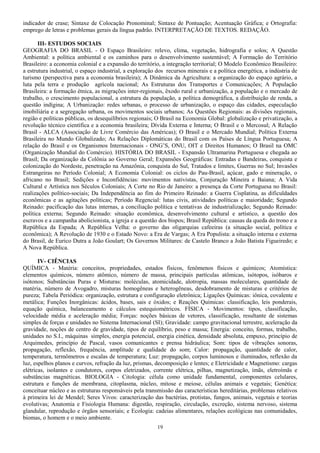indicador de crase; Sintaxe de Colocação Pronominal; Sintaxe de Pontuação; Acentuação Gráfica; e Ortografia:
emprego de letras e problemas gerais da língua padrão. INTERPRETAÇÃO DE TEXTOS. REDAÇÃO.
III- ESTUDOS SOCIAIS
GEOGRAFIA DO BRASIL - O Espaço Brasileiro: relevo, clima, vegetação, hidrografia e solos; A Questão
Ambiental: a política ambiental e os caminhos para o desenvolvimento sustentável; A Formação do Território
Brasileiro: a economia colonial e a expansão do território, a integração territorial; O Modelo Econômico Brasileiro:
a estrutura industrial, o espaço industrial, a exploração dos recursos minerais e a política energética, a indústria de
turismo (perspectiva para a economia brasileira); A Dinâmica da Agricultura: a organização do espaço agrário, a
luta pela terra e produção agrícola nacional; As Estruturas dos Transportes e Comunicações; A População
Brasileira: a formação étnica, as migrações inter-regionais, êxodo rural e urbanização, a população e o mercado de
trabalho, o crescimento populacional, a estrutura da população, a política demográfica, a distribuição de renda, a
questão indígina; A Urbanização: redes urbanas, o processo de urbanização, o espaço das cidades, especulação
imobiliária e a segregação urbana, os movimentos sociais urbanos; As Questões Regionais: as divisões regionais,
região e políticas públicas, os desequilíbrios regionais; O Brasil na Economia Global: globalização e privatização, a
revolução técnico científica e a economia brasileira; Dívida Externa e Interna; O Brasil e o Mercosul; A Relação
Brasil - ALCA (Associação de Livre Comércio das Américas); O Brasil e o Mercado Mundial; Política Externa
Brasileira no Mundo Globalizado; As Relações Diplomáticas do Brasil com os Países de Língua Portuguesa; A
relação do Brasil e os Organismos Internacionais - ONG’S, ONU, OIT e Direitos Humanos; O Brasil na OMC
(Organização Mundial do Comércio). HISTÓRIA DO BRASIL - Expansão Ultramarina Portuguesa e chegada ao
Brasil; Da organização da Colônia ao Governo Geral; Expansões Geográficas: Entradas e Bandeiras, conquista e
colonização do Nordeste, penetração na Amazônia, conquista do Sul, Tratados e limites, Guerras no Sul; Invasões
Estrangeiras no Período Colonial; A Economia Colonial: os ciclos do Pau-Brasil, açúcar, gado e mineração, o
africano no Brasil; Sedições e Inconfidências: movimentos nativistas, Conjuração Mineira e Baiana; A Vida
Cultural e Artística nos Séculos Coloniais; A Corte no Rio de Janeiro: a presença da Corte Portuguesa no Brasil:
realizações político-sociais; Da Independência ao fim do Primeiro Reinado: a Guerra Cisplatina, as dificuldades
econômicas e as agitações políticas; Período Regencial: lutas civis, atividades políticas e maioridade; Segundo
Reinado: pacificação das lutas internas, a conciliação política e tentativas de industrialização; Segundo Reinado:
política externa; Segundo Reinado: situação econômica, desenvolvimento cultural e artístico, a questão dos
escravos e a campanha abolicionista, a igreja e a questão dos bispos; Brasil República: causas da queda do trono e a
República da Espada; A República Velha: o governo das oligarquias cafeeiras (a situação social, política e
econômica); A Revolução de 1930 e o Estado Novo: a Era de Vargas; A Era Populista: a situação interna e externa
do Brasil, de Eurico Dutra a João Goulart; Os Governos Militares: de Castelo Branco a João Batista Figueiredo; e
A Nova República.
IV- CIÊNCIAS
QUÍMICA - Matéria: conceitos, propriedades, estados físicos, fenômenos físicos e químicos; Atomística:
elementos químicos, número atômico, número de massa, principais partículas atômicas, isótopos, isóbaros e
isótonos; Substâncias Puras e Misturas: moléculas, atomicidade, alotropia, massas moleculares, quantidade de
matéria, número de Avogadro, misturas homogêneas e heterogêneas, desdobramento de misturas e critérios de
pureza; Tabela Periódica: organização, estrutura e configuração eletrônica; Ligações Químicas: iônica, covalente e
metálica; Funções Inorgânicas: ácidos, bases, sais e óxidos; e Reações Químicas: classificação, leis ponderais,
equação química, balanceamento e cálculos estequiométricos. FÍSICA - Movimentos: tipos, classificação,
velocidade média e aceleração média; Forças: noções básicas de vetores, classificação, resultante de sistemas
simples de forças e unidades no Sistema Internacional (SI); Gravidade: campo gravitacional terrestre, aceleração da
gravidade, noções de centro de gravidade, tipos de equilíbrio, peso e massa; Energia: conceito, formas, trabalho,
unidades no S.I., máquinas simples, energia potencial, energia cinética, densidade absoluta, empuxo, princípio de
Arquimedes, princípio de Pascal, vasos comunicantes e prensa hidráulica; Som: tipos de vibrações sonoras,
propagação, reflexão, frequência, amplitude e qualidade do som; Calor: propagação, quantidade de calor,
temperatura, termômetros e escalas de temperatura; Luz: propagação, corpos luminosos e iluminados, reflexão da
luz, espelhos planos e curvos, refração da luz, prismas, decomposição e lentes; e Eletricidade e Magnetismo: cargas
elétricas, isolantes e condutores, corpos eletrizados, corrente elétrica, pilhas, magnetização, ímãs, eletroímãs e
substâncias magnéticas. BIOLOGIA - Citologia: célula como unidade fundamental, componentes celulares,
estrutura e funções de membrana, citoplasma, núcleo, mitose e meiose, células animais e vegetais; Genética:
conceituar núcleo e as estruturas responsáveis pela transmissão das características hereditárias, problemas relativos
à primeira lei de Mendel; Seres Vivos: caracterização das bactérias, protistas, fungos, animais, vegetais e teorias
evolutivas; Anatomia e Fisiologia Humana: digestão, respiração, circulação, excreção, sistema nervoso, sistema
glandular, reprodução e órgãos sensoriais; e Ecologia: cadeias alimentares, relações ecológicas nas comunidades,
biomas, o homem e o meio ambiente.
19
 