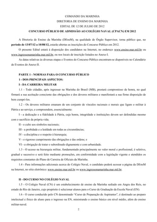 COMANDO DA MARINHA
DIRETORIA DE ENSINO DA MARINHA
EDITAL DE 12 DE JULHO DE 2012
CONCURSO PÚBLICO DE ADMISSÃO AO COLÉGIO NAVAL (CPACN) EM 2012
A Diretoria de Ensino da Marinha (DEnsM), na qualidade de Órgão Supervisor, torna público que, no
período de 13/07/12 a 10/08/12, estarão abertas as inscrições do Concurso Público em 2012.
O presente Edital estará à disposição dos candidatos na Internet, no endereço www.ensino.mar.mil.br ou
www.ingressonamarinha.mar.mil.br, ou nos locais de inscrição listados no Anexo I.
As datas relativas às diversas etapas e Eventos do Concurso Público encontram-se disponíveis no Calendário
de Eventos do Anexo II.
PARTE 1 - NORMAS PARA O CONCURSO PÚBLICO
1 - DOS PRINCIPAIS ASPECTOS:
I - DA CARREIRA MILITAR
1.1 - Todo cidadão, após ingressar na Marinha do Brasil (MB), prestará compromisso de honra, no qual
firmará a sua aceitação consciente das obrigações e dos deveres militares e manifestará a sua firme disposição de
bem cumpri-los.
1.2 - Os deveres militares emanam de um conjunto de vínculos racionais e morais que ligam o militar à
Pátria e ao serviço, e compreendem, essencialmente:
I - a dedicação e a fidelidade à Pátria, cuja honra, integridade e instituições devem ser defendidas mesmo
com o sacrifício da própria vida;
II - o culto aos símbolos nacionais;
III - a probidade e a lealdade em todas as circunstâncias;
IV - a disciplina e o respeito à hierarquia;
V - o rigoroso cumprimento das obrigações e das ordens; e
VI - a obrigação de tratar o subordinado dignamente e com urbanidade.
1.3 - O acesso na hierarquia militar, fundamentado principalmente no valor moral e profissional, é seletivo,
gradual e sucessivo e será feito mediante promoções, em conformidade com a legislação vigente e atendidos os
requisitos constantes do Plano de Carreira de Oficiais da Marinha.
1.4 - Para informações adicionais acerca do Colégio Naval, o candidato poderá acessar a página da DEnsM
na Internet, no sitio eletrônico: www.ensino.mar.mil.br ou www.ingressonamarinha.mar.mil.br.
II - DO CURSO NO COLÉGIO NAVAL
1.5 - O Colégio Naval (CN) é um estabelecimento de ensino da Marinha sediado em Angra dos Reis, no
estado do Rio de Janeiro, cujo propósito é selecionar alunos para o Curso de Graduação da Escola Naval (EN).
1.6 - O curso conduzido pelo CN denominado “Curso de Preparação de Aspirantes”, é destinado ao preparo
intelectual e físico do aluno para o ingresso na EN, ministrando o ensino básico em nível médio, além do ensino
militar-naval.
2
 