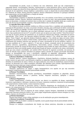 Anormalidades da parede, exceto as diástases dos retos abdominais, desde que não comprometam a
capacidade laboral; visceromegalias; infecções, esquistossomose e outras parasitoses graves; micoses profundas;
história de cirurgias que alterem de forma significativa a função gastrointestinal (apresentar relatório cirúrgico, com
descrição do ato operatório); doenças hepáticas e pancreáticas, exceto as desprovidas de potencialidade mórbida
(ex: Síndrome de Gilbert, doença policística hepática); doenças inflamatórias intestinais ou quaisquer distúrbios
que comprometam, de forma significativa, a função do sistema.
j) Aparelho Genito-Urinário
Anormalidades congênitas ou adquiridas da genitália, rins e vias urinárias, exceto fimose e as desprovidas de
potencialidade mórbida; cálculos; alterações demonstradas no exame de urina, cuja potencialidade mórbida não
possa ser descartada; a existência de testículo único na bolsa não é condição de inaptidão desde que a ausência do
outro não decorra de anormalidade congênita; a hipospádia balânica não é condição de inaptidão.
k) Aparelho Ósteo-Mio-Articular
Na evidência de atitude escoliótica, lordótica ou cifótica ao exame físico, o candidato será encaminhado para
realização de RX panorâmico de coluna, em posição ortostática, descalço, para confirmação de defeito estrutural da
coluna. São condições de inaptidão: Escoliose apresentando mais de 13º Cobb; Lordose acentuada, com ângulo de
Cobb com mais de 60º; Hipercifose que ao estudo radiológico apresente mais de 45º Cobb ou com angulação
menor, haja acunhamento de mais de 5º, em perfil, mesmo que em apenas um corpo vertebral; “Genu Recurvatum”
com mais de 20 graus aferidos por goniômetro ou, na ausência de material para aferição, confirmado por parecer
especializado; “Genu Varum” que apresente distância bicondilar superior a 7cm, aferido por régua, em exame
clínico; “Genu Valgum” que apresente distância bimaleolar superior a 7cm, aferido por régua em exame clínico;
Megapófises da penúltima ou última vértebra lombar; espinha bífida com repercussão neurológica; Discrepância no
comprimento dos membros inferiores que apresente ao exame, encurtamento de um dos membros, superior a 10
mm para candidatos até 21 anos e superior a 15 mm para os demais, constatado através de escanometria dos
membros inferiores; espondilólise, espondilolistese, hemivértebra, tumores vertebrais (benignos e malignos),
laminectomia, passado de cirurgia de hérnia discal, pinçamento discal lombar do espaço intervertebral; a presença
de material de síntese será tolerado quando utilizado para fixação de fraturas, excluindo as de coluna e articulações,
desde que essas estejam consolidadas, sem nenhum déficit funcional do segmento acometido, sem presença de
sinais de infecção óssea; próteses articulares de qualquer espécie; passado de cirurgias envolvendo articulações;
doenças ou anormalidades dos ossos e articulações, congênitas ou adquiridas, inflamatórias, infecciosas,
neoplásticas e traumáticas; e casos duvidosos deverão ser esclarecidos por parecer especializado.
l) Doenças Metabólicas e Endócrinas
"Diabetes Mellitus", tumores hipotalâmicos e hipofisários; disfunção hipofisária e tiroideana; tumores da
tiróide; tumores de supra-renal e suas disfunções congênitas ou adquiridas; hipogonadismo primário ou secundário;
distúrbios do metabolismo do cálcio e fósforo, de origem endócrina; erros inatos do metabolismo; desenvolvimento
anormal, em desacordo com a idade cronológica; obesidade. São admitidos cistos coloides, hiper/hipotireoidismo
de etiologia funcional, desde que comprovadamente compensados e sem complicações.
m) Sangue e Órgãos Hematopoiéticos
Alterações significativas do sangue e órgãos hematopoiéticos e/ou aquelas em que seja necessária
investigação complementar para descartar potencialidade mórbida.
n) Doenças Neurológicas
Distúrbios neuromusculares; afecções neurológicas; anormalidades congênitas ou adquiridas; ataxias,
incoordenações, tremores, paresias e paralisias, atrofias, fraquezas musculares, epilepsias e doenças
desmielinizantes.
o) Doenças Psiquiátricas
Avaliar cuidadosamente a história, para detectar: uso abusivo ou esporádico de drogas; esquizofrenia,
transtornos esquizotípicos e delirantes; transtornos do humor; transtornos neuróticos; transtornos de personalidade
e de comportamento; retardo mental; e outros transtornos mentais.
Deverão ser observadas as descrições clínicas e diretrizes diagnósticas da classificação de transtornos
mentais e de comportamento da 10ª Revisão da Classificação Internacional de Doenças da OMS (CID-10).
p) Tumores e Neoplasias
Qualquer história atual ou pregressa de tumor maligno; tumores benignos, dependendo da localização,
repercussão funcional, potencial evolutivo. Se o perito julgar insignificantes pequenos tumores benignos (ex: cisto
sebáceo, lipoma), deverá justificar sua conclusão.
q) Sistema Imunológico
Doenças auto-imunes, exceto vitiligo, patologias ou uso de medicações que gerem imunodepressão.
r) Doenças Sexualmente Transmissíveis
Qualquer DST em atividade é condição de inaptidão, exceto quando desprovida de potencialidade mórbida.
s) Outras Condições
Doenças ou condições eventualmente não listadas nas alíneas anteriores, detectadas no momento da
21
 