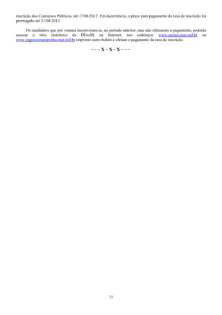 inscrição dos Concursos Públicos, até 17/08/2012. Em decorrência, o prazo para pagamento da taxa de inscrição foi
prorrogado até 21/08/2012.
Os candidatos que por ventura inscreveram-se, no período anterior, mas não efetuaram o pagamento, poderão
acessar o sítio eletrônico da DEnsM, na Internet, nos endereços www.ensino.mar.mil.br ou
www.ingressonamarinha.mar.mil.br imprimir outro boleto e efetuar o pagamento da taxa de inscrição.
– – – X – X – X – – –
23
 