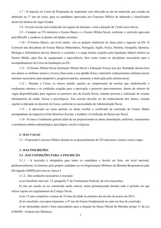 1.7 - O ingresso no Curso de Preparação de Aspirantes será efetivado no ato da matrícula, por ocasião da
admissão no 1º ano do curso, para os candidatos aprovados em Concurso Público de admissão e classificados
dentro do número de vagas fixadas.
1.8 - O ciclo escolar será conduzido em regime de internato, e terá a duração de 3 (três) anos letivos.
1.9 - Compete ao CN ministrar o Ensino Básico e o Ensino Militar-Naval, conforme o currículo aprovado
pela DEnsM, e conduzir as demais atividades escolares.
1.10 - O Ensino Básico, em nível médio, visa ao preparo intelectual do aluno para o ingresso na EN. O
Currículo das disciplinas do Ensino Básico (Matemática, Português, Inglês, Física, História, Geografia, Química,
Biologia e Informática) deverá observar o conteúdo e a carga horária exigidos pela legislação federal relativa ao
Ensino Médio, para fins de equiparação e equivalência, bem como conter as disciplinas necessárias para o
acompanhamento do Curso de Graduação na EN.
1.11 - O Ensino Militar-Naval (Instrução Militar-Naval e Educação Física) tem por finalidade desenvolver
nos alunos os atributos morais e cívicos, bem como a sua aptidão física e transmitir conhecimentos militares-navais
mínimos necessários para despertar e, progressivamente, aumentar a motivação pela carreira naval.
1.12 - Durante o Curso, os alunos estarão sujeitos ao cumprimento de normas que estabelecerão o
rendimento mínimo e as condições exigidas para a aprovação e posterior aproveitamento, dentro do número de
vagas disponibilizadas para ingresso no primeiro ano da Escola Naval, estando prevista a realização de exames
eliminatórios de saúde, físicos e psicológicos. Tais normas deverão ser de conhecimento dos alunos, estando
sujeitas à alteração no decorrer do Curso, conforme as necessidades da Administração Naval.
1.13 - A aprovação no curso permite ao aluno receber o certificado de conclusão do Ensino Médio
acompanhado da respectiva Ficha Histórico-Escolar, e também o Certificado de Reservista Naval.
1.14 - O curso é totalmente gratuito além de ser proporcionado ao aluno alimentação, uniforme, vencimentos
e assistência médico-odontológica, psicológica, social e religiosa.
2 - DAS VAGAS
2.1 - O presente Concurso Público destina-se ao preenchimento de 235 (duzentos e trinta e cinco) vagas.
3 - DAS INSCRIÇÕES
3.1 - DAS CONDIÇÕES PARA A INSCRIÇÃO
3.1.1 - A inscrição é obrigatória para todos os candidatos e deverá ser feita, em nível nacional,
preferencialmente via Internet, pelo próprio candidato ou via Organizações Militares da Marinha Responsáveis pela
Divulgação (ORDI) previstas no Anexo I.
3.1.2 - São condições necessárias à inscrição:
a) ser brasileiro nato (art. 12, parágrafo 3º da Constituição Federal), do sexo masculino;
b) não ser casado ou ter constituído união estável, assim permanecendo durante todo o período em que
estiver sujeito aos regulamentos do Colégio Naval;
c) ter 15 anos completos e menos de 18 anos de idade no primeiro dia do mês de janeiro de 2013;
d) ter concluído, com aproveitamento, o 9º ano do Ensino Fundamental ou estar em fase de conclusão;
e) ter idoneidade moral e bons antecedentes para a situação de futuro Oficial da Marinha (artigo 11 da Lei
6.880/80 – Estatuto dos Militares;
3
 