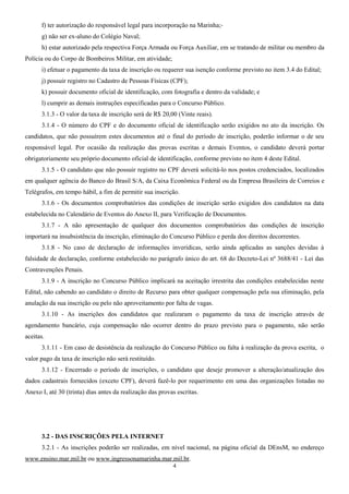 f) ter autorização do responsável legal para incorporação na Marinha;
g) não ser ex-aluno do Colégio Naval;
h) estar autorizado pela respectiva Força Armada ou Força Auxiliar, em se tratando de militar ou membro da
Polícia ou do Corpo de Bombeiros Militar, em atividade;
i) efetuar o pagamento da taxa de inscrição ou requerer sua isenção conforme previsto no item 3.4 do Edital;
j) possuir registro no Cadastro de Pessoas Físicas (CPF);
k) possuir documento oficial de identificação, com fotografia e dentro da validade; e
l) cumprir as demais instruções especificadas para o Concurso Público.
3.1.3 - O valor da taxa de inscrição será de R$ 20,00 (Vinte reais).
3.1.4 - O número do CPF e do documento oficial de identificação serão exigidos no ato da inscrição. Os
candidatos, que não possuírem estes documentos até o final do período de inscrição, poderão informar o de seu
responsável legal. Por ocasião da realização das provas escritas e demais Eventos, o candidato deverá portar
obrigatoriamente seu próprio documento oficial de identificação, conforme previsto no item 4 deste Edital.
3.1.5 - O candidato que não possuir registro no CPF deverá solicitá-lo nos postos credenciados, localizados
em qualquer agência do Banco do Brasil S/A, da Caixa Econômica Federal ou da Empresa Brasileira de Correios e
Telégrafos, em tempo hábil, a fim de permitir sua inscrição.
3.1.6 - Os documentos comprobatórios das condições de inscrição serão exigidos dos candidatos na data
estabelecida no Calendário de Eventos do Anexo II, para Verificação de Documentos.
3.1.7 - A não apresentação de qualquer dos documentos comprobatórios das condições de inscrição
importará na insubsistência da inscrição, eliminação do Concurso Público e perda dos direitos decorrentes.
3.1.8 - No caso de declaração de informações inverídicas, serão ainda aplicadas as sanções devidas à
falsidade de declaração, conforme estabelecido no parágrafo único do art. 68 do Decreto-Lei nº 3688/41 - Lei das
Contravenções Penais.
3.1.9 - A inscrição no Concurso Público implicará na aceitação irrestrita das condições estabelecidas neste
Edital, não cabendo ao candidato o direito de Recurso para obter qualquer compensação pela sua eliminação, pela
anulação da sua inscrição ou pelo não aproveitamento por falta de vagas.
3.1.10 - As inscrições dos candidatos que realizaram o pagamento da taxa de inscrição através de
agendamento bancário, cuja compensação não ocorrer dentro do prazo previsto para o pagamento, não serão
aceitas.
3.1.11 - Em caso de desistência da realização do Concurso Público ou falta à realização da prova escrita, o
valor pago da taxa de inscrição não será restituído.
3.1.12 - Encerrado o período de inscrições, o candidato que deseje promover a alteração/atualização dos
dados cadastrais fornecidos (exceto CPF), deverá fazê-lo por requerimento em uma das organizações listadas no
Anexo I, até 30 (trinta) dias antes da realização das provas escritas.
3.2 - DAS INSCRIÇÕES PELA INTERNET
3.2.1 - As inscrições poderão ser realizadas, em nível nacional, na página oficial da DEnsM, no endereço
www.ensino.mar.mil.br ou www.ingressonamarinha.mar.mil.br.
4
 