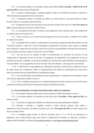 3.2.2 - As inscrições poderão ser solicitadas somente entre 8h00 do dia 13 de julho e 23h59 do dia 10 de
agosto de 2012, horário oficial de Brasília/DF.
3.2.3 - Acessada a referida página, o candidato digitará os dados no formulário de inscrição e imprimirá o
boleto bancário para pagamento da taxa de inscrição.
3.2.4 - O pagamento poderá ser efetuado por débito em conta-corrente ou pela apresentação do boleto
bancário impresso, em qualquer agência bancária.
3.2.5 - O pagamento da taxa de inscrição por meio do boleto bancário será aceito até o dia 15 de agosto de
2012, no horário bancário dos diversos Estados do País.
3.2.6 - As solicitações de inscrição via Internet, cujos pagamentos forem efetuados após a data estabelecida
no subitem anterior, não serão aceitas.
3.2.7 - Aceita a inscrição, com a comprovação do pagamento da taxa de inscrição, o candidato será incluído
no cadastro de inscritos.
3.2.8 - O candidato deverá verificar a confirmação de sua inscrição na página da DEnsM na Internet, no link
“Concursos Externos”, a partir do 5º dia útil subsequente ao pagamento da inscrição. Nesta ocasião, o candidato
deverá imprimir o comprovante de inscrição, sendo de sua exclusiva responsabilidade a obtenção desse documento,
que será exigido nas diversas etapas e Eventos do Concurso Público.
3.2.9 - Em caso de erro ou omissão de dados no preenchimento do formulário de inscrição, da não
comprovação do pagamento da taxa de inscrição, do pagamento em duplicidade ou de pagamento da taxa de
inscrição fora do prazo estipulado, a inscrição do candidato não será efetivada, impossibilitando sua participação no
Concurso Público. Caso o pagamento da taxa de inscrição tenha sido efetuado, o valor pago não será restituído.
3.2.10 - A DEnsM não se responsabiliza por solicitação de inscrição via Internet não recebida por motivos
de ordem técnica dos computadores, falhas ou congestionamento das linhas de comunicação, bem como outros
fatores de ordem técnica que impossibilitem a transferência de dados.
3.2.11 - Em caso de dúvidas, no procedimento descrito anteriormente, o candidato deverá estabelecer contato
com uma das organizações listadas no Anexo I.
3.2.12 - Caso o candidato deseje promover a alteração/atualização dos dados cadastrais (exceto CPF) durante
o período de inscrição, poderá fazê-lo diretamente na página da DEnsM na Internet.
3.3 - DAS INSCRIÇÕES VIA ORGANIZAÇÕES MILITARES DA MARINHA
3.3.1 - Os candidatos poderão também efetuar suas inscrições nas ORDI relacionadas no Anexo I.
3.3.2 - As inscrições poderão ser realizadas nos dias úteis entre 13 de julho e 10 de agosto de 2012, das
08h30 às 16h30.
3.3.3 - A inscrição nas Organizações Militares da Marinha será da responsabilidade do candidato.
3.3.4 - Efetuada a inscrição, o candidato receberá o boleto bancário impresso para realizar o
pagamento da taxa de inscrição, nas agências bancárias, até o dia 15 de agosto de 2012, no horário bancário dos
diversos Estados do País.
3.3.5 - O candidato poderá retornar ao local de inscrição, entre o 5º e o 10º dia útil subsequente ao
pagamento, com o boleto bancário pago, para receber o comprovante de inscrição, ou imprimi-lo acessando a
página oficial da DEnsM, no endereço www.ensino.mar.mil.br ou www.ingressonamarinha.mar.mil.br.
5
 