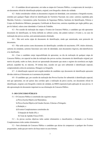 4.1 - O candidato deverá apresentar, em todas as etapas do Concurso Público, o comprovante de inscrição e
um documento oficial de identificação próprio, original, com fotografia e dentro da validade.
4.2 - Serão considerados válidos os documentos originais de identidade, com assinatura e fotografia recente,
emitidos por qualquer Órgão oficial de identificação do Território Nacional, tais como: carteiras expedidas pela
Marinha, Exército e Aeronáutica; pelas Secretarias de Segurança Pública, Institutos de Identificação, Polícias e
Corpos de Bombeiros Militares; passaporte; Certificado de Reservista; carteiras expedidas por órgão público que,
por lei federal, valem como identidade e Carteira de Trabalho.
4.3 - Por ocasião da realização das etapas e Eventos do Concurso Público, o candidato que não apresentar
documento de identificação, na forma definida no subitem acima, não poderá realizar o Evento e, no caso da
realização das provas escritas, será automaticamente eliminado.
4.4 - Não será aceita cópia de documento de identificação, ainda que autenticada, nem protocolo de
documento.
4.5 - Não serão aceitos como documentos de identificação: certidões de nascimento, CPF, títulos eleitorais,
carteiras de estudante, carteiras funcionais sem valor de identidade, nem documentos ilegíveis, não-identificáveis
e/ou danificados.
4.6 - Caso o candidato esteja impossibilitado de apresentar, no dia da realização de qualquer etapa do
Concurso Público, em especial na data da realização das provas escritas, documento de identificação original, por
motivo de perda, roubo ou furto, deverá ser apresentado documento que ateste o registro da ocorrência em órgão
policial, expedido há, no máximo, 30 (trinta) dias, ocasião em que será submetido à identificação especial,
compreendendo coleta de assinaturas, filmagem ou fotografia.
4.7 - A identificação especial será exigida também do candidato cujo documento de identificação apresente
dúvidas relativas à fisionomia ou à assinatura do portador.
4.8 - O candidato que, por ocasião da realização das Provas Escritas for submetido à identificação especial,
terá que apresentar, em até quinze dias corridos após a realização da prova escrita, um documento oficial de
identificação, original, com fotografia e dentro da validade, na ORDI responsável pela aplicação de suas provas. A
não apresentação do documento importará na sua eliminação do Concurso Público.
5 - DO CONCURSO PÚBLICO
5.1 - O Concurso Público é constituído das seguintes etapas:
a) Prova Escrita Objetiva de Matemática;
b) Prova Escrita Objetiva de Estudos Sociais, Ciências e Português;
c) Redação; e
d) Eventos Complementares constituídos de:
I) Inspeção de Saúde (IS); e
II) Teste de Aptidão Física (TAF).
5.2 - As provas escritas objetivas terão caráter eliminatório e classificatório, a Redação e os Eventos
Complementares terão caráter eliminatório.
5.3 - Será eliminado do Concurso Público o candidato que deixar de comparecer a qualquer dos Eventos
programados, ainda que por motivo de força maior ou caso fortuito.
7
 