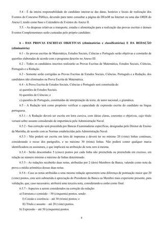 5.4 - É da inteira responsabilidade do candidato inteirar-se das datas, horários e locais de realização dos
Eventos do Concurso Público, devendo para tanto consultar a página da DEnsM na Internet ou uma das ORDI do
Anexo I, tendo como base o Calendário de Eventos do Anexo II.
5.5. - As despesas relativas a transporte, estadia e alimentação para a realização das provas escritas e demais
Eventos Complementares serão custeadas pelo próprio candidato.
6 - DAS PROVAS ESCRITAS OBJETIVAS (eliminatórias e classificatórias) E DA REDAÇÃO
(eliminatória)
6.1 - As provas escritas de Matemática, Estudos Sociais, Ciências e Português serão objetivas e constarão de
questões elaboradas de acordo com o programa descrito no Anexo III.
6.2 - Todos os candidatos inscritos realizarão as Provas Escritas de Matemática, Estudos Sociais, Ciências,
Português e a Redação.
6.3 - Somente serão corrigidas as Provas Escritas de Estudos Sociais, Ciências, Português e a Redação, dos
candidatos não eliminados na Prova Escrita de Matemática.
6.4 - A Prova Escrita de Estudos Sociais, Ciências e Português será constituída de:
a) questões de Estudos Sociais;
b) questões de Ciências; e
c) questões de Português, constituídas de interpretação de texto, de autor nacional, e gramática.
6.5 - A Redação terá como propósito verificar a capacidade de expressão escrita do candidato na língua
portuguesa.
6.5.1 - A Redação deverá ser escrita em letra cursiva, com ideias claras, coerentes e objetivas, cujo título
versará sobre assunto considerado de importância pela Administração Naval.
6.5.2 - Sua correção será procedida por Bancas Examinadoras específicas, designadas pelo Diretor de Ensino
da Marinha, de acordo com as Normas estabelecidas pela Administração Naval.
6.5.3 - Não poderá ser escrita em letra de imprensa e deverá ter no mínimo 20 (vinte) linhas contínuas,
considerando o recuo dos parágrafos, e no máximo 30 (trinta) linhas. Não poderá conter qualquer marca
identificadora ou assinatura, o que implicará na atribuição de nota zero à mesma.
6.5.4 - Serão descontados 5 (cinco) pontos por cada linha não preenchida ou preenchida em excesso, em
relação ao número mínimo e máximo de linhas determinado.
6.5.5 - As redações receberão duas notas, atribuídas por 2 (dois) Membros da Banca, valendo como nota da
prova a média aritmética dessas duas notas.
6.5.6 - Caso as notas atribuídas a uma mesma redação apresentem uma diferença de pontuação maior que 20
(vinte) pontos, esta será submetida à apreciação do Presidente da Banca ou Membro mais experiente presente, para
validação, que, caso necessário, atribuirá uma terceira nota, considerando-a então como final.
6.5.7 - Aspectos a serem considerados na correção da redação:
a) Estrutura e conteúdo – 50 (cinquenta) pontos, sendo:
I) Coesão e coerência – até 30 (trinta) pontos; e
II) Título e assunto – até 20 (vinte) pontos.
b) Expressão – até 50 (cinquenta) pontos.
8
 