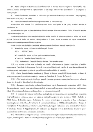 6.6 - Serão corrigidas as Redações dos candidatos com as maiores médias nas provas escritas (ME) até o
limite do número correspondente a 2 (duas) vezes ao das vagas estabelecidas, considerando-se os empates na
última posição.
6.7 - Serão considerados eliminados os candidatos que obtiverem na Redação nota inferior a 50 (cinquenta),
numa escala de 0 (zero) a 100 (cem).
6.8 - Serão considerados eliminados nas provas escritas os candidatos que:
a) obtiverem nota inferior a 50 (cinquenta) numa escala de 0 (zero) a 100 (cem) na Prova Escrita de
Matemática; ou
b) obtiverem nota igual a 0 (zero) numa escala de 0 (zero) a 100 (cem) na Prova Escrita de Estudos Sociais,
Ciências e Português; ou
c) não se classificarem entre os candidatos com maior número de pontos resultante da média nas provas
escritas (ME) até o limite do número correspondente a 2 (duas) vezes o número das vagas estabelecidas,
considerando-se os empates na última posição; ou
d) não tiverem suas Redações corrigidas, por estarem além do número previsto para correção.
6.9 - A média das provas escritas será calculada pela fórmula:
ME = M + ECP, onde:
2
ME = média das provas escritas, aproximada a centésimos;
M = nota da Prova Escrita de Matemática; e
ECP = nota da Prova Escrita de Estudos Sociais, Ciências e Português.
6.10 - As provas escritas serão realizadas nas cidades relacionadas no Anexo I, nas datas e horários
constantes do Calendário de Eventos do Anexo II. A responsabilidade pela escolha de uma destas cidades é do
candidato, sendo realizada por ocasião do preenchimento dos formulários de inscrição.
6.10.1 - Serão disponibilizados, na página da DEnsM na Internet e nas ORDI dessas cidades os locais de
prova com os respectivos endereços, na época prevista no Calendário de Eventos do Anexo II.
6.10.2 - Não haverá, sob pretexto algum, segunda chamada para as provas escritas, bem como a aplicação
dessas fora do horário, data e local pré-determinados.
6.10.3 - Em casos excepcionais, mediante Requerimento escrito fundamentado, apresentado até 20 (vinte)
dias antes da data prevista para sua realização, poderá ser autorizado que as provas escritas sejam realizadas em
cidade diferente da escolhida pelo candidato, dentre as oferecidas no Anexo I.
6.11 - O candidato deverá estar no local de realização das provas escritas, com a antecedência necessária,
observando que os portões de acesso aos locais de realização das provas serão abertos às 08h30 e fechados às
09h30 (horário de Brasília). Após o fechamento dos portões, o limite para se apresentar na Sala ou Setor para
identificação, será até às 10h. A Prova Escrita de Matemática terá início às 10h30 (horário de Brasília) e duração de
3 (três) horas. A Prova Escrita de Estudos Sociais, Ciências, Português e a Redação terão início às 10h30 (horário
de Brasília) e duração de 4 (quatro) horas. Os candidatos que chegarem ao local de realização das provas após o
fechamento dos portões serão considerados eliminados.
6.12 - O candidato deverá portar consigo o comprovante de inscrição; um documento oficial de identificação,
original, com fotografia e dentro da validade; caneta esferográfica azul ou preta; lápis e borracha.
9
 