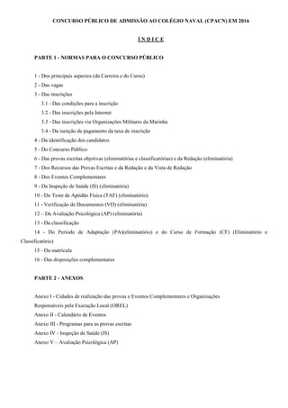 CONCURSO PÚBLICO DE ADMISSÃO AO COLÉGIO NAVAL (CPACN) EM 2016
Í N D I C E
PARTE 1 - NORMAS PARA O CONCURSO PÚBLICO
1 - Dos principais aspectos (da Carreira e do Curso)
2 - Das vagas
3 - Das inscrições
3.1 - Das condições para a inscrição
3.2 - Das inscrições pela Internet
3.3 - Das inscrições via Organizações Militares da Marinha
3.4 - Da isenção de pagamento da taxa de inscrição
4 - Da identificação dos candidatos
5 - Do Concurso Público
6 - Das provas escritas objetivas (eliminatórias e classificatórias) e da Redação (eliminatória)
7 - Dos Recursos das Provas Escritas e da Redação e da Vista de Redação
8 - Dos Eventos Complementares
9 - Da Inspeção de Saúde (IS) (eliminatória)
10 - Do Teste de Aptidão Física (TAF) (eliminatório)
11 - Verificação de Documentos (VD) (eliminatória)
12 – Da Avaliação Psicológica (AP) (eliminatória)
13 - Da classificação
14 - Do Período de Adaptação (PA)(eliminatório) e do Curso de Formação (CF) (Eliminatório e
Classificatório)
15 - Da matrícula
16 - Das disposições complementares
PARTE 2 - ANEXOS
Anexo I - Cidades de realização das provas e Eventos Complementares e Organizações
Responsáveis pela Execução Local (OREL)
Anexo II - Calendário de Eventos
Anexo III - Programas para as provas escritas
Anexo IV - Inspeção de Saúde (IS)
Anexo V – Avaliação Psicológica (AP)
 