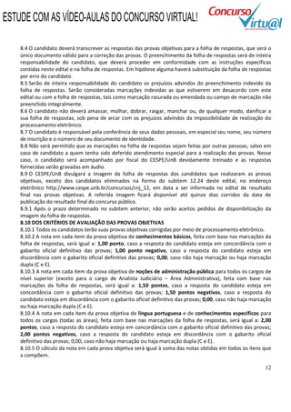 12
8.4 O candidato deverá transcrever as respostas das provas objetivas para a folha de respostas, que será o
único documento válido para a correção das provas. O preenchimento da folha de respostas será de inteira
responsabilidade do candidato, que deverá proceder em conformidade com as instruções específicas
contidas neste edital e na folha de respostas. Em hipótese alguma haverá substituição da folha de respostas
por erro do candidato.
8.5 Serão de inteira responsabilidade do candidato os prejuízos advindos do preenchimento indevido da
folha de respostas. Serão consideradas marcações indevidas as que estiverem em desacordo com este
edital ou com a folha de respostas, tais como marcação rasurada ou emendada ou campo de marcação não
preenchido integralmente.
8.6 O candidato não deverá amassar, molhar, dobrar, rasgar, manchar ou, de qualquer modo, danificar a
sua folha de respostas, sob pena de arcar com os prejuízos advindos da impossibilidade de realização do
processamento eletrônico.
8.7 O candidato é responsável pela conferência de seus dados pessoais, em especial seu nome, seu número
de inscrição e o número de seu documento de identidade.
8.8 Não será permitido que as marcações na folha de respostas sejam feitas por outras pessoas, salvo em
caso de candidato a quem tenha sido deferido atendimento especial para a realização das provas. Nesse
caso, o candidato será acompanhado por fiscal do CESPE/UnB devidamente treinado e as respostas
fornecidas serão gravadas em áudio.
8.9 O CESPE/UnB divulgará a imagem da folha de respostas dos candidatos que realizaram as provas
objetivas, exceto dos candidatos eliminados na forma do subitem 12.24 deste edital, no endereço
eletrônico http://www.cespe.unb.br/concursos/cnj_12, em data a ser informada no edital de resultado
final nas provas objetivas. A referida imagem ficará disponível até quinze dias corridos da data de
publicação do resultado final do concurso público.
8.9.1 Após o prazo determinado no subitem anterior, não serão aceitos pedidos de disponibilização da
imagem da folha de respostas.
8.10 DOS CRITÉRIOS DE AVALIAÇÃO DAS PROVAS OBJETIVAS
8.10.1 Todos os candidatos terão suas provas objetivas corrigidas por meio de processamento eletrônico.
8.10.2 A nota em cada item da prova objetiva de conhecimentos básicos, feita com base nas marcações da
folha de respostas, será igual a: 1,00 ponto, caso a resposta do candidato esteja em concordância com o
gabarito oficial definitivo das provas; 1,00 ponto negativo, caso a resposta do candidato esteja em
discordância com o gabarito oficial definitivo das provas; 0,00, caso não haja marcação ou haja marcação
dupla (C e E).
8.10.3 A nota em cada item da prova objetiva de noções de administração pública para todos os cargos de
nível superior (exceto para o cargo de Analista Judiciário – Área Administrativa), feita com base nas
marcações da folha de respostas, será igual a: 1,50 pontos, caso a resposta do candidato esteja em
concordância com o gabarito oficial definitivo das provas; 1,50 pontos negativos, caso a resposta do
candidato esteja em discordância com o gabarito oficial definitivo das provas; 0,00, caso não haja marcação
ou haja marcação dupla (C e E).
8.10.4 A nota em cada item da prova objetiva de língua portuguesa e de conhecimentos específicos para
todos os cargos (todas as áreas), feita com base nas marcações da folha de respostas, será igual a: 2,00
pontos, caso a resposta do candidato esteja em concordância com o gabarito oficial definitivo das provas;
2,00 pontos negativos, caso a resposta do candidato esteja em discordância com o gabarito oficial
definitivo das provas; 0,00, caso não haja marcação ou haja marcação dupla (C e E).
8.10.5 O cálculo da nota em cada prova objetiva será igual à soma das notas obtidas em todos os itens que
a compõem.
ESTUDE COM AS VÍDEO-AULAS DO CONCURSO VIRTUAL!
 