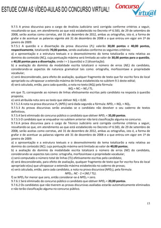 15
9.7.5 A prova discursiva para o cargo de Analista Judiciário será corrigida conforme critérios a seguir,
ressaltando-se que, em atendimento ao que está estabelecido no Decreto nº 6.583, de 29 de setembro de
2008, serão aceitas como corretas, até 31 de dezembro de 2012, ambas as ortografias, isto é, a forma de
grafar e de acentuar as palavras vigente até 31 de dezembro de 2008 e a que entrou em vigor em 1º de
janeiro de 2009:
9.7.5.1 A questão e a dissertação da prova discursiva (P3) valerão 30,00 pontos e 40,00 pontos,
respectivamente, totalizando 70,00 pontos, sendo avaliadas conforme os seguintes critérios:
a) a apresentação e a estrutura textuais e o desenvolvimento do tema totalizarão a nota relativa ao
domínio do conteúdo (NCi), cuja pontuação máxima será limitada ao valor de 30,00 pontos para a questão,
e 40,00 pontos para a dissertação, onde i = 1 (questão) e 2 (dissertação).
b) a avaliação do domínio da modalidade escrita totalizará o número de erros (NEi) do candidato,
considerando-se aspectos de natureza gramatical tais como: ortografia, morfossintaxe e propriedade
vocabular;
c) será desconsiderado, para efeito de avaliação, qualquer fragmento de texto que for escrito fora do local
apropriado ou ultrapassar a extensão máxima de linhas estabelecida no subitem 9.1 deste edital;
d) será calculada, então, para cada questão, a nota no texto (NQi) pela fórmula:
NQi = NCi – NEi / TLi
em que TLi corresponde ao número de linhas efetivamente escritas pelo candidato na resposta à questão
proposta;
e) será atribuída nota zero ao texto que obtiver NQi < 0,00.
9.7.5.2 A nota na prova discursiva P3 (NPD1) será dada segundo a fórmula: NPD1 = NQ1 + NQ2.
9.7.5.3 As provas discursivas serão anuladas se o candidato não devolver o seu caderno de textos
definitivos.
9.7.5.4 Será eliminado do concurso público o candidato que obtiver NPD1 < 35,00 pontos.
9.7.5.5 O candidato que se enquadrar no subitem anterior não terá classificação alguma no concurso.
9.7.6 A prova discursiva para o cargo de Técnico Judiciário será corrigida conforme critérios a seguir,
ressaltando-se que, em atendimento ao que está estabelecido no Decreto nº 6.583, de 29 de setembro de
2008, serão aceitas como corretas, até 31 de dezembro de 2012, ambas as ortografias, isto é, a forma de
grafar e de acentuar as palavras vigente até 31 de dezembro de 2008 e a que entrou em vigor em 1º de
janeiro de 2009:
a) a apresentação e a estrutura textuais e o desenvolvimento do tema totalizarão a nota relativa ao
domínio do conteúdo (NC), cuja pontuação máxima será limitada ao valor de 40,00 pontos;
b) a avaliação do domínio da modalidade escrita totalizará o número de erros (NE) do candidato,
considerando-se aspectos tais como: ortografia, morfossintaxe e propriedade vocabular;
c) será computado o número total de linhas (TL) efetivamente escritas pelo candidato;
d) será desconsiderado, para efeito de avaliação, qualquer fragmento de texto que for escrito fora do local
apropriado e(ou) que ultrapassar a extensão máxima estabelecida no caderno de provas;
e) será calculada, então, para cada candidato, a nota na prova discursiva (NPD2), pela fórmula:
NPD2 = NC - 2 × (NE/ TL);
f) se NPD2 for menor que zero, então considerar-se-á NPD2 = zero.
9.7.6.1 Será eliminado do concurso público o candidato que obtiver NPD2 < 20,00 pontos.
9.7.6.2 Os candidatos que não tiverem as provas discursivas avaliadas estarão automaticamente eliminados
e não terão classificação alguma no concurso público.
ESTUDE COM AS VÍDEO-AULAS DO CONCURSO VIRTUAL!
 