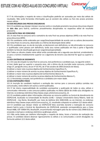 16
9.7.7 As informações a respeito de notas e classificações poderão ser acessadas por meio dos editais de
resultados. Não serão fornecidas informações que já constem dos editais ou fora dos prazos previstos
nesses editais.
9.8 DOS RECURSOS DAS PROVAS DISCURSIVAS
9.8.1 O candidato que desejar interpor recursos contra o resultado provisório nas provas discursivas disporá
de dois dias para fazê-lo, conforme procedimentos disciplinados no respectivo edital de resultado
provisório.
10 DA NOTA FINAL NO CONCURSO
10.1 A nota final no concurso será o somatório da nota final nas provas objetivas (NPO) e da nota final na
prova discursiva (NPD).
10.2 Os candidatos serão ordenados por cargo/área/especialidade de acordo com os valores decrescentes
das notas finais no concurso, observados os critérios de desempate deste edital.
10.3 Os candidatos que, no ato da inscrição, se declararem com deficiência, se não eliminados no concurso
e qualificados como pessoa com deficiência, terão seus nomes publicados em lista à parte e figurarão
também na lista de classificação geral por cargo/área/especialidade.
10.4 Todos os cálculos citados neste edital serão considerados até a segunda casa decimal, arredondando-
se para o número imediatamente superior se o algarismo da terceira casa decimal for igual ou superior a
cinco.
11 DOS CRITÉRIOS DE DESEMPATE
11.1 Em caso de empate na nota final no concurso, terá preferência o candidato que, na seguinte ordem:
a) tiver idade igual ou superior a sessenta anos, até o último dia de inscrição neste concurso, conforme
artigo 27, parágrafo único, da Lei nº 10.741, de 1º de outubro de 2003 (Estatuto do Idoso);
b) obtiver a maior nota na prova objetiva de Conhecimentos Específicos P2;
c) obtiver o maior número de acertos na prova objetiva de Conhecimentos Específicos P2;
d) obtiver a maior nota na prova objetiva de Conhecimentos Básicos P1;
e) obtiver o maior número de acertos na prova objetiva de Conhecimentos Básicos P1.
11.1.1 Persistindo o empate, terá preferência o candidato com maior idade.
12 DAS DISPOSIÇÕES FINAIS
12.1 A inscrição do candidato implicará a aceitação das normas para o concurso público contidas nos
comunicados, neste edital e em outros a serem publicados.
12.2 É de inteira responsabilidade do candidato acompanhar a publicação de todos os atos, editais e
comunicados referentes a este concurso público publicados no Diário Oficial da União e/ou divulgados na
Internet, no endereço eletrônico http://www.cespe.unb.br/concursos/cnj_12.
12.3 O candidato poderá obter informações referentes ao concurso público na Central de Atendimento do
CESPE/UnB, localizada na Universidade de Brasília (UnB) – Campus Universitário Darcy Ribeiro, Sede do
CESPE/UnB – Asa Norte, Brasília/DF, por meio do telefone (61) 3448-0100, ou via Internet, no endereço
eletrônico http://www.cespe.unb.br/concursos/cnj_12, ressalvado o disposto no subitem 12.5 deste edital.
12.4 O candidato que desejar relatar ao CESPE/UnB fatos ocorridos durante a realização do concurso
deverá fazê-lo junto à Central de Atendimento do CESPE/UnB, postando correspondência para a Caixa
Postal 4488, CEP 70904-970, Brasília/DF, encaminhando mensagem pelo fax de número (61) 3448-0110 ou
enviando e-mail para o endereço eletrônico sac@cespe.unb.br.
12.5 Não serão dadas por telefone informações a respeito de datas, locais e horários de realização das
provas. O candidato deverá observar rigorosamente os editais e os comunicados a serem divulgados na
forma do subitem 12.2 deste edital.
ESTUDE COM AS VÍDEO-AULAS DO CONCURSO VIRTUAL!
 