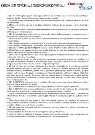 18
12.11.1 A identificação especial será exigida, também, ao candidato cujo documento de identificação
apresente dúvidas relativas à fisionomia ou à assinatura do portador.
12.12 Não serão aplicadas provas em local, data ou horário diferentes dos predeterminados em edital ou
em comunicado.
12.13 Não será admitido ingresso de candidato no local de realização das provas após o horário fixado para
seu início.
12.14 O candidato deverá permanecer obrigatoriamente no local de realização das provas por, no mínimo,
uma hora após o início das provas.
12.14.1 A inobservância do subitem anterior acarretará a não correção das provas e, consequentemente, a
eliminação do candidato do concurso público.
12.15 O CESPE/UnB manterá um marcador de tempo em cada sala de provas para fins de acompanhamento
pelos candidatos.
12.16 O candidato que se retirar do ambiente de provas não poderá retornar em hipótese alguma.
12.17 O candidato somente poderá retirar-se do local de realização das provas levando o caderno de provas
no decurso dos últimos quinze minutos anteriores ao horário determinado para o término das provas.
12.18 Não haverá, por qualquer motivo, prorrogação do tempo previsto para a aplicação das provas em
razão do afastamento de candidato da sala de provas.
12.19 Não haverá segunda chamada para a realização das provas. O não comparecimento a estas implicará
a eliminação automática do candidato.
12.20 Não serão permitidas, durante a realização das provas, a comunicação entre os candidatos e a
utilização de máquinas calculadoras e/ou similares, livros, anotações, réguas de cálculo, impressos ou
qualquer outro material de consulta, inclusive códigos e/ou legislação.
12.21 Será eliminado do concurso o candidato que, durante a realização das provas, for surpreendido
portando aparelhos eletrônicos, tais como: máquinas calculadoras, agendas eletrônicas ou similares,
telefones celulares, smartphones, tablets, iPod®, gravadores, pendrive, mp3 player ou similar, qualquer
receptor ou transmissor de dados e mensagens, bip, notebook, palmtop, walkman®, máquina fotográfica,
controle de alarme de carro etc., bem como relógio de qualquer espécie, óculos escuros, protetor auricular
ou quaisquer acessórios de chapelaria, tais como chapéu, boné, gorro etc. e, ainda, lápis, lapiseira/grafite,
marca-texto e/ou borracha.
12.21.1 O CESPE/UnB recomenda que o candidato não leve nenhum dos objetos citados no subitem
anterior no dia de realização das provas.
12.21.2 O CESPE/UnB não ficará responsável pela guarda de quaisquer dos objetos supracitados.
12.21.3 O CESPE/UnB não se responsabilizará por perdas ou extravios de objetos ou de equipamentos
eletrônicos ocorridos durante a realização das provas nem por danos neles causados.
12.22 Não será permitida a entrada de candidatos no ambiente de provas portando armas. O candidato que
estiver armado deverá se encaminhar à Coordenação antes do início das provas para o acautelamento da
arma.
12.23 No dia de realização das provas, o CESPE/UnB poderá submeter os candidatos ao sistema de
detecção de metal nas salas, corredores e banheiros, a fim de impedir a prática de fraude e de verificar se o
candidato está portando material não permitido.
12.24 Terá suas provas anuladas e será automaticamente eliminado do concurso público o candidato que
durante a sua realização:
a) for surpreendido dando ou recebendo auxílio para a execução das provas;
b) utilizar-se de livros, máquinas de calcular ou equipamento similar, dicionário, notas ou impressos que
não forem expressamente permitidos ou que se comunicar com outro candidato;
ESTUDE COM AS VÍDEO-AULAS DO CONCURSO VIRTUAL!
 