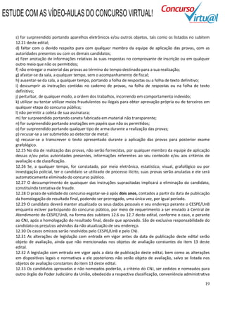 19
c) for surpreendido portando aparelhos eletrônicos e/ou outros objetos, tais como os listados no subitem
12.21 deste edital;
d) faltar com o devido respeito para com qualquer membro da equipe de aplicação das provas, com as
autoridades presentes ou com os demais candidatos;
e) fizer anotação de informações relativas às suas respostas no comprovante de inscrição ou em qualquer
outro meio que não os permitidos;
f) não entregar o material das provas ao término do tempo destinado para a sua realização;
g) afastar-se da sala, a qualquer tempo, sem o acompanhamento de fiscal;
h) ausentar-se da sala, a qualquer tempo, portando a folha de respostas ou a folha de texto definitivo;
i) descumprir as instruções contidas no caderno de provas, na folha de respostas ou na folha de texto
definitivo;
j) perturbar, de qualquer modo, a ordem dos trabalhos, incorrendo em comportamento indevido;
k) utilizar ou tentar utilizar meios fraudulentos ou ilegais para obter aprovação própria ou de terceiros em
qualquer etapa do concurso público;
l) não permitir a coleta de sua assinatura;
m) for surpreendido portando caneta fabricada em material não transparente;
n) for surpreendido portando anotações em papéis que não os permitidos;
o) for surpreendido portando qualquer tipo de arma durante a realização das provas;
p) recusar-se a ser submetido ao detector de metal;
q) recusar-se a transcrever o texto apresentado durante a aplicação das provas para posterior exame
grafológico.
12.25 No dia de realização das provas, não serão fornecidas, por qualquer membro da equipe de aplicação
dessas e/ou pelas autoridades presentes, informações referentes ao seu conteúdo e/ou aos critérios de
avaliação e de classificação.
12.26 Se, a qualquer tempo, for constatado, por meio eletrônico, estatístico, visual, grafológico ou por
investigação policial, ter o candidato se utilizado de processo ilícito, suas provas serão anuladas e ele será
automaticamente eliminado do concurso público.
12.27 O descumprimento de quaisquer das instruções supracitadas implicará a eliminação do candidato,
constituindo tentativa de fraude.
12.28 O prazo de validade do concurso esgotar-se-á após dois anos, contados a partir da data de publicação
da homologação do resultado final, podendo ser prorrogado, uma única vez, por igual período.
12.29 O candidato deverá manter atualizado os seus dados pessoais e seu endereço perante o CESPE/UnB
enquanto estiver participando do concurso público, por meio de requerimento a ser enviado à Central de
Atendimento do CESPE/UnB, na forma dos subitens 12.6 ou 12.7 deste edital, conforme o caso, e perante
ao CNJ, após a homologação do resultado final, desde que aprovado. São de exclusiva responsabilidade do
candidato os prejuízos advindos da não atualização de seu endereço.
12.30 Os casos omissos serão resolvidos pelo CESPE/UnB e pelo CNJ.
12.31 As alterações de legislação com entrada em vigor antes da data de publicação deste edital serão
objeto de avaliação, ainda que não mencionadas nos objetos de avaliação constantes do item 13 deste
edital.
12.32 A legislação com entrada em vigor após a data de publicação deste edital, bem como as alterações
em dispositivos legais e normativos a ele posteriores não serão objeto de avaliação, salvo se listada nos
objetos de avaliação constantes do item 13 deste edital.
12.33 Os candidatos aprovados e não nomeados poderão, a critério do CNJ, ser cedidos e nomeados para
outro órgão do Poder Judiciário da União, obedecida a respectiva classificação, conveniência administrativa
ESTUDE COM AS VÍDEO-AULAS DO CONCURSO VIRTUAL!
 
