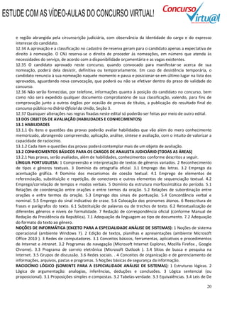 20
e região abrangida pela circunscrição judiciária, com observância da identidade do cargo e do expresso
interesse do candidato.
12.34 A aprovação e a classificação no cadastro de reserva geram para o candidato apenas a expectativa de
direito à nomeação. O CNJ reserva-se o direito de proceder às nomeações, em número que atenda às
necessidades do serviço, de acordo com a disponibilidade orçamentária e as vagas existentes.
12.35 O candidato aprovado neste concurso, quando convocado para manifestar-se acerca de sua
nomeação, poderá dela desistir, definitiva ou temporariamente. Em caso de desistência temporária, o
candidato renuncia à sua nomeação naquele momento e passa e posicionar-se em último lugar na lista dos
aprovados, aguardando nova convocação, que poderá ou não se efetivar dentro do prazo de validade do
concurso.
12.36 Não serão fornecidas, por telefone, informações quanto à posição do candidato no concurso, bem
como não será expedido qualquer documento comprobatório de sua classificação, valendo, para fins de
comprovação junto a outros órgãos por ocasião de provas de títulos, a publicação do resultado final do
concurso público no Diário Oficial da União, Seção 3.
12.37 Quaisquer alterações nas regras fixadas neste edital só poderão ser feitas por meio de outro edital.
13 DOS OBJETOS DE AVALIAÇÃO (HABILIDADES E CONHECIMENTOS)
13.1 HABILIDADES
13.1.1 Os itens e questões das provas poderão avaliar habilidades que vão além do mero conhecimento
memorizado, abrangendo compreensão, aplicação, análise, síntese e avaliação, com o intuito de valorizar a
capacidade de raciocínio.
13.1.2 Cada item e questões das provas poderá contemplar mais de um objeto de avaliação.
13.2 CONHECIMENTOS BÁSICOS PARA OS CARGOS DE ANALISTA JUDICIÁRIO (TODAS AS ÁREAS)
13.2.1 Nas provas, serão avaliados, além de habilidades, conhecimentos conforme descritos a seguir.
LÍNGUA PORTUGUESA: 1 Compreensão e interpretação de textos de gêneros variados. 2 Reconhecimento
de tipos e gêneros textuais. 3 Domínio da ortografia oficial. 3.1 Emprego das letras. 3.2 Emprego da
acentuação gráfica. 4 Domínio dos mecanismos de coesão textual. 4.1 Emprego de elementos de
referenciação, substituição e repetição, de conectores e outros elementos de sequenciação textual. 4.2
Emprego/correlação de tempos e modos verbais. 5 Domínio da estrutura morfossintática do período. 5.1
Relações de coordenação entre orações e entre termos da oração. 5.2 Relações de subordinação entre
orações e entre termos da oração. 5.3 Emprego dos sinais de pontuação. 5.4 Concordância verbal e
nominal. 5.5 Emprego do sinal indicativo de crase. 5.6 Colocação dos pronomes átonos. 6 Reescritura de
frases e parágrafos do texto. 6.1 Substituição de palavras ou de trechos de texto. 6.2 Retextualização de
diferentes gêneros e níveis de formalidade. 7 Redação de correspondência oficial (conforme Manual de
Redação da Presidência da República). 7.1 Adequação da linguagem ao tipo de documento. 7.2 Adequação
do formato do texto ao gênero.
NOÇÕES DE INFORMÁTICA (EXCETO PARA A ESPECIALIDADE ANÁLISE DE SISTEMAS): 1 Noções de sistema
operacional (ambiente Windows 7). 2 Edição de textos, planilhas e apresentações (ambiente Microsoft
Office 2010 ). 3 Redes de computadores. 3.1 Conceitos básicos, ferramentas, aplicativos e procedimentos
de Internet e intranet. 3.2 Programas de navegação (Microsoft Internet Explorer, Mozilla Firefox , Google
Chrome). 3.3 Programa de correio eletrônico (Microsoft Outlook ). 3.4 Sítios de busca e pesquisa na
Internet. 3.5 Grupos de discussão. 3.6 Redes sociais. . 4 Conceitos de organização e de gerenciamento de
informações, arquivos, pastas e programas. 5 Noções básicas de segurança da informação.
RACIOCÍNIO LÓGICO (SOMENTE PARA A ESPECIALIDADE ANÁLISE DE SISTEMAS): 1 Estruturas lógicas. 2
Lógica de argumentação: analogias, inferências, deduções e conclusões. 3 Lógica sentencial (ou
proposicional). 3.1 Proposições simples e compostas. 3.2 Tabelas-verdade. 3.3 Equivalências. 3.4 Leis de De
ESTUDE COM AS VÍDEO-AULAS DO CONCURSO VIRTUAL!
 