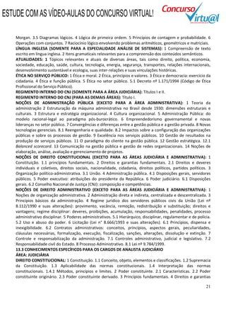 21
Morgan. 3.5 Diagramas lógicos. 4 Lógica de primeira ordem. 5 Princípios de contagem e probabilidade. 6
Operações com conjuntos. 7 Raciocínio lógico envolvendo problemas aritméticos, geométricos e matriciais.
LÍNGUA INGLESA (SOMENTE PARA A ESPECIALIDADE ANÁLISE DE SISTEMAS): 1 Compreensão de texto
escrito em língua inglesa. 2 Itens gramaticais relevantes para a compreensão dos conteúdos semânticos.
ATUALIDADES: 1 Tópicos relevantes e atuais de diversas áreas, tais como direito, política, economia,
sociedade, educação, saúde, cultura, tecnologia, energia, segurança, transportes, relações internacionais,
desenvolvimento sustentável e ecologia, suas inter-relações e suas vinculações históricas.
ÉTICA NO SERVIÇO PÚBLICO: 1 Ética e moral. 2 Ética, princípios e valores. 3 Ética e democracia: exercício da
cidadania. 4 Ética e função pública. 5 Ética no setor público. 5.1 Decreto nº 1.171/1994 (Código de Ética
Profissional do Serviço Público).
REGIMENTO INTERNO DO CNJ (SOMENTE PARA A ÁREA JUDICIÁRIA): Títulos I e II.
REGIMENTO INTERNO DO CNJ (PARA AS DEMAIS ÁREAS): Título I.
NOÇÕES DE ADMINISTRAÇÃO PÚBLICA (EXCETO PARA A ÁREA ADMINISTRATIVA): 1 Teoria da
administração 2 Estruturação da máquina administrativa no Brasil desde 1930: dimensões estruturais e
culturais. 3 Estrutura e estratégia organizacional. 4 Cultura organizacional. 5 Administração Pública: do
modelo racional-legal ao paradigma pós-burocrático. 6 Empreendedorismo governamental e novas
lideranças no setor público. 7 Convergências e diferenças entre a gestão pública e a gestão privada. 8 Novas
tecnologias gerenciais. 8.1 Reengenharia e qualidade. 8.2 Impactos sobre a configuração das organizações
públicas e sobre os processos de gestão. 9 Excelência nos serviços públicos. 10 Gestão de resultados na
produção de serviços públicos. 11 O paradigma do cliente na gestão pública. 12 Gestão estratégica. 12.1
Balanced scorecard. 13 Comunicação na gestão pública e gestão de redes organizacionais. 14 Noções de
elaboração, análise, avaliação e gerenciamento de projetos.
NOÇÕES DE DIREITO CONSTITUCIONAL (EXCETO PARA AS ÁREAS JUDICIÁRIA E ADMINISTRATIVA): 1
Constituição. 1.1 princípios fundamentais. 2 Direitos e garantias fundamentais. 2.1 Direitos e deveres
individuais e coletivos, direitos sociais, nacionalidade, cidadania, direitos políticos, partidos políticos. 3
Organização político-administrativa. 3.1 União. 4 Administração pública. 4.1 Disposições gerais, servidores
públicos. 5 Poder executivo: atribuições do presidente da República. 6 Poder judiciário. 6.1 Disposições
gerais. 6.2 Conselho Nacional de Justiça (CNJ): composição e competências.
NOÇÕES DE DIREITO ADMINISTRATIVO (EXCETO PARA AS ÁREAS JUDICIÁRIA E ADMINISTRATIVA): 1
Noções de organização administrativa. 2 Administração direta e indireta, centralizada e descentralizada. 3
Princípios básicos da administração. 4 Regime jurídico dos servidores públicos civis da União (Lei nº
8.112/1990 e suas alterações): provimento, vacância, remoção, redistribuição e substituição; direitos e
vantagens; regime disciplinar: deveres, proibições, acumulação, responsabilidades, penalidades, processo
administrativo disciplinar. 5 Poderes administrativos. 5.1 Hierárquico, disciplinar, regulamentar e de polícia.
5.2 Uso e abuso do poder. 6 Licitação (Lei n° 8.666/1993 e suas alterações). 6.1 Princípios, dispensa e
inexigibilidade. 6.2 Contratos administrativos: conceitos, princípios, aspectos gerais, peculiaridades,
cláusulas necessárias, formalização, execução, fiscalização, sanções, alterações, dissolução e extinção. 7
Controle e responsabilização da administração. 7.1 Controles administrativo, judicial e legislativo. 7.2
Responsabilidade civil do Estado. 8 Processo Administrativo. 8.1 Lei nº 9.784/1999.
13.3 CONHECIMENTOS ESPECÍFICOS PARA OS CARGOS DE ANALISTA JUDICIÁRIO
ÁREA: JUDICIÁRIA
DIREITO CONSTITUCIONAL: 1 Constituição. 1.1 Conceito, objeto, elementos e classificações. 1.2 Supremacia
da Constituição. 1.3 Aplicabilidade das normas constitucionais. 1.4 Interpretação das normas
constitucionais. 1.4.1 Métodos, princípios e limites. 2 Poder constituinte. 2.1 Características. 2.2 Poder
constituinte originário. 2.3 Poder constituinte derivado. 3 Princípios fundamentais. 4 Direitos e garantias
ESTUDE COM AS VÍDEO-AULAS DO CONCURSO VIRTUAL!
 
