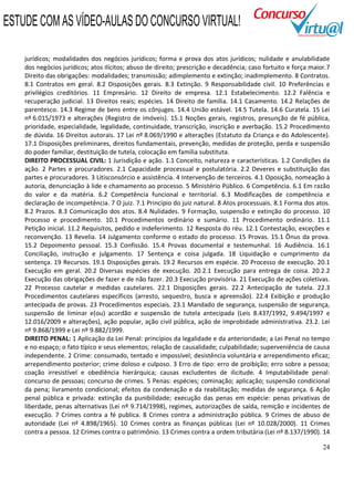 24
jurídicos; modalidades dos negócios jurídicos; forma e prova dos atos jurídicos; nulidade e anulabilidade
dos negócios jurídicos; atos ilícitos; abuso de direito; prescrição e decadência; caso fortuito e força maior.7
Direito das obrigações: modalidades; transmissão; adimplemento e extinção; inadimplemento. 8 Contratos.
8.1 Contratos em geral. 8.2 Disposições gerais. 8.3 Extinção. 9 Responsabilidade civil. 10 Preferências e
privilégios creditórios. 11 Empresário. 12 Direito de empresa. 12.1 Estabelecimento. 12.2 Falência e
recuperação judicial. 13 Direitos reais; espécies. 14 Direito de família. 14.1 Casamento. 14.2 Relações de
parentesco. 14.3 Regime de bens entre os cônjuges. 14.4 União estável. 14.5 Tutela. 14.6 Curatela. 15 Lei
nº 6.015/1973 e alterações (Registro de imóveis). 15.1 Noções gerais, registros, presunção de fé pública,
prioridade, especialidade, legalidade, continuidade, transcrição, inscrição e averbação. 15.2 Procedimento
de dúvida. 16 Direitos autorais. 17 Lei nº 8.069/1990 e alterações (Estatuto da Criança e do Adolescente).
17.1 Disposições preliminares, direitos fundamentais, prevenção, medidas de proteção, perda e suspensão
do poder familiar, destituição de tutela, colocação em família substituta.
DIREITO PROCESSUAL CIVIL: 1 Jurisdição e ação. 1.1 Conceito, natureza e características. 1.2 Condições da
ação. 2 Partes e procuradores. 2.1 Capacidade processual e postulatória. 2.2 Deveres e substituição das
partes e procuradores. 3 Litisconsórcio e assistência. 4 Intervenção de terceiros. 4.1 Oposição, nomeação à
autoria, denunciação à lide e chamamento ao processo. 5 Ministério Público. 6 Competência. 6.1 Em razão
do valor e da matéria. 6.2 Competência funcional e territorial. 6.3 Modificações de competência e
declaração de incompetência. 7 O juiz. 7.1 Princípio do juiz natural. 8 Atos processuais. 8.1 Forma dos atos.
8.2 Prazos. 8.3 Comunicação dos atos. 8.4 Nulidades. 9 Formação, suspensão e extinção do processo. 10
Processo e procedimento. 10.1 Procedimentos ordinário e sumário. 11 Procedimento ordinário. 11.1
Petição inicial. 11.2 Requisitos, pedido e indeferimento. 12 Resposta do réu. 12.1 Contestação, exceções e
reconvenção. 13 Revelia. 14 Julgamento conforme o estado do processo. 15 Provas. 15.1 Ônus da prova.
15.2 Depoimento pessoal. 15.3 Confissão. 15.4 Provas documental e testemunhal. 16 Audiência. 16.1
Conciliação, instrução e julgamento. 17 Sentença e coisa julgada. 18 Liquidação e cumprimento da
sentença. 19 Recursos. 19.1 Disposições gerais. 19.2 Recursos em espécie. 20 Processo de execução. 20.1
Execução em geral. 20.2 Diversas espécies de execução. 20.2.1 Execução para entrega de coisa. 20.2.2
Execução das obrigações de fazer e de não fazer. 20.3 Execução provisória. 21 Execução de ações coletivas.
22 Processo cautelar e medidas cautelares. 22.1 Disposições gerais. 22.2 Antecipação de tutela. 22.3
Procedimentos cautelares específicos (arresto, sequestro, busca e apreensão). 22.4 Exibição e produção
antecipada de provas. 23 Procedimentos especiais. 23.1 Mandado de segurança, suspensão de segurança,
suspensão de liminar e(ou) acordão e suspensão de tutela antecipada (Leis 8.437/1992, 9.494/1997 e
12.016/2009 e alterações), ação popular, ação civil pública, ação de improbidade administrativa. 23.2. Lei
nº 9.868/1999 e Lei nº 9.882/1999.
DIREITO PENAL: 1 Aplicação da Lei Penal: princípios da legalidade e da anterioridade; a Lei Penal no tempo
e no espaço; o fato típico e seus elementos; relação de causalidade; culpabilidade; superveniência de causa
independente. 2 Crime: consumado, tentado e impossível; desistência voluntária e arrependimento eficaz;
arrependimento posterior; crime doloso e culposo. 3 Erro de tipo: erro de proibição; erro sobre a pessoa;
coação irresistível e obediência hierárquica; causas excludentes de ilicitude. 4 Imputabilidade penal:
concurso de pessoas; concurso de crimes. 5 Penas: espécies; cominação; aplicação; suspensão condicional
da pena; livramento condicional; efeitos da condenação e da reabilitação; medidas de segurança. 6 Ação
penal pública e privada: extinção da punibilidade; execução das penas em espécie: penas privativas de
liberdade, penas alternativas (Lei nº 9.714/1998), regimes, autorizações de saída, remição e incidentes de
execução. 7 Crimes contra a fé publica. 8 Crimes contra a administração pública. 9 Crimes de abuso de
autoridade (Lei nº 4.898/1965). 10 Crimes contra as finanças públicas (Lei nº 10.028/2000). 11 Crimes
contra a pessoa. 12 Crimes contra o patrimônio. 13 Crimes contra a ordem tributária (Lei nº 8.137/1990). 14
ESTUDE COM AS VÍDEO-AULAS DO CONCURSO VIRTUAL!
 