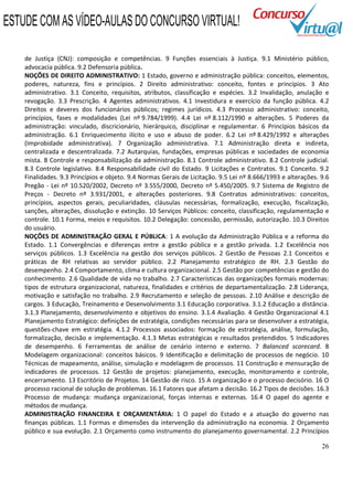 26
de Justiça (CNJ): composição e competências. 9 Funções essenciais à Justiça. 9.1 Ministério público,
advocacia pública. 9.2 Defensoria pública.
NOÇÕES DE DIREITO ADMINISTRATIVO: 1 Estado, governo e administração pública: conceitos, elementos,
poderes, natureza, fins e princípios. 2 Direito administrativo: conceito, fontes e princípios. 3 Ato
administrativo. 3.1 Conceito, requisitos, atributos, classificação e espécies. 3.2 Invalidação, anulação e
revogação. 3.3 Prescrição. 4 Agentes administrativos. 4.1 Investidura e exercício da função pública. 4.2
Direitos e deveres dos funcionários públicos; regimes jurídicos. 4.3 Processo administrativo: conceito,
princípios, fases e modalidades (Lei nº 9.784/1999). 4.4 Lei nº 8.112/1990 e alterações. 5 Poderes da
administração: vinculado, discricionário, hierárquico, disciplinar e regulamentar. 6 Princípios básicos da
administração. 6.1 Enriquecimento ilícito e uso e abuso de poder. 6.2 Lei nº 8.429/1992 e alterações
(Improbidade administrativa). 7 Organização administrativa. 7.1 Administração direta e indireta,
centralizada e descentralizada. 7.2 Autarquias, fundações, empresas públicas e sociedades de economia
mista. 8 Controle e responsabilização da administração. 8.1 Controle administrativo. 8.2 Controle judicial.
8.3 Controle legislativo. 8.4 Responsabilidade civil do Estado. 9 Licitações e Contratos. 9.1 Conceito. 9.2
Finalidades. 9.3 Princípios e objeto. 9.4 Normas Gerais de Licitação. 9.5 Lei nº 8.666/1993 e alterações. 9.6
Pregão - Lei nº 10.520/2002, Decreto nº 3.555/2000, Decreto nº 5.450/2005. 9.7 Sistema de Registro de
Preços - Decreto nº 3.931/2001, e alterações posteriores. 9.8 Contratos administrativos: conceitos,
princípios, aspectos gerais, peculiaridades, cláusulas necessárias, formalização, execução, fiscalização,
sanções, alterações, dissolução e extinção. 10 Serviços Públicos: conceito, classificação, regulamentação e
controle. 10.1 Forma, meios e requisitos. 10.2 Delegação: concessão, permissão, autorização. 10.3 Direitos
do usuário.
NOÇÕES DE ADMINISTRAÇÃO GERAL E PÚBLICA: 1 A evolução da Administração Pública e a reforma do
Estado. 1.1 Convergências e diferenças entre a gestão pública e a gestão privada. 1.2 Excelência nos
serviços públicos. 1.3 Excelência na gestão dos serviços públicos. 2 Gestão de Pessoas 2.1 Conceitos e
práticas de RH relativas ao servidor público. 2.2 Planejamento estratégico de RH. 2.3 Gestão do
desempenho. 2.4 Comportamento, clima e cultura organizacional. 2.5 Gestão por competências e gestão do
conhecimento. 2.6 Qualidade de vida no trabalho. 2.7 Características das organizações formais modernas:
tipos de estrutura organizacional, natureza, finalidades e critérios de departamentalização. 2.8 Liderança,
motivação e satisfação no trabalho. 2.9 Recrutamento e seleção de pessoas. 2.10 Análise e descrição de
cargos. 3 Educação, Treinamento e Desenvolvimento 3.1 Educação corporativa. 3.1.2 Educação a distância.
3.1.3 Planejamento, desenvolvimento e objetivos do ensino. 3.1.4 Avaliação. 4 Gestão Organizacional 4.1
Planejamento Estratégico: definições de estratégia, condições necessárias para se desenvolver a estratégia,
questões-chave em estratégia. 4.1.2 Processos associados: formação de estratégia, análise, formulação,
formalização, decisão e implementação. 4.1.3 Metas estratégicas e resultados pretendidos. 5 Indicadores
de desempenho. 6 Ferramentas de análise de cenário interno e externo. 7 Balanced scorecard. 8
Modelagem organizacional: conceitos básicos. 9 Identificação e delimitação de processos de negócio. 10
Técnicas de mapeamento, análise, simulação e modelagem de processos. 11 Construção e mensuração de
indicadores de processos. 12 Gestão de projetos: planejamento, execução, monitoramento e controle,
encerramento. 13 Escritório de Projetos. 14 Gestão de risco. 15 A organização e o processo decisório. 16 O
processo racional de solução de problemas. 16.1 Fatores que afetam a decisão. 16.2 Tipos de decisões. 16.3
Processo de mudança: mudança organizacional, forças internas e externas. 16.4 O papel do agente e
métodos de mudança.
ADMINISTRAÇÃO FINANCEIRA E ORÇAMENTÁRIA: 1 O papel do Estado e a atuação do governo nas
finanças públicas. 1.1 Formas e dimensões da intervenção da administração na economia. 2 Orçamento
público e sua evolução. 2.1 Orçamento como instrumento do planejamento governamental. 2.2 Princípios
ESTUDE COM AS VÍDEO-AULAS DO CONCURSO VIRTUAL!
 
