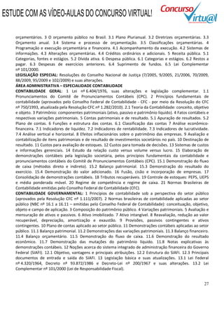 27
orçamentários. 3 O orçamento público no Brasil. 3.1 Plano Plurianual. 3.2 Diretrizes orçamentárias. 3.3
Orçamento anual. 3.4 Sistema e processo de orçamentação. 3.5 Classificações orçamentárias. 4
Programação e execução orçamentária e financeira. 4.1 Acompanhamento da execução. 4.2 Sistemas de
informações. 4.3 Alterações orçamentárias. 4.4 Créditos ordinários e adicionais. 5 Receita pública. 5.1
Categorias, fontes e estágios. 5.2 Dívida ativa. 6 Despesa pública. 6.1 Categorias e estágios. 6.2 Restos a
pagar. 6.3 Despesas de exercícios anteriores. 6.4 Suprimento de fundos. 6.5 Lei Complementar
nº 101/2000.
LEGISLAÇÃO ESPECIAL: Resoluções do Conselho Nacional de Justiça (7/2005, 9/2005, 21/2006, 70/2009,
88/2009, 95/2009 e 102/2009) e suas alterações.
ÁREA ADMINISTRATIVA – ESPECIALIDADE CONTABILIDADE
CONTABILIDADE GERAL: 1 Lei nº 6.404/1976, suas alterações e legislação complementar. 1.1
Pronunciamentos do Comitê de Pronunciamentos Contábeis (CPC). 2 Princípios fundamentais de
contabilidade (aprovados pelo Conselho Federal de Contabilidade - CFC - por meio da Resolução do CFC
nº 750/1993, atualizada pela Resolução CFC nº 1.282/2010). 2.1 Teoria da Contabilidade: conceito, objetivo
e objeto. 3 Patrimônio: componentes patrimoniais (ativo, passivo e patrimônio líquido). 4 Fatos contábeis e
respectivas variações patrimoniais. 5 Contas patrimoniais e de resultado. 5.1 Apuração de resultados. 5.2
Plano de contas. 6 Funções e estrutura das contas. 6.1 Classificação das contas 7 Análise econômico-
financeira. 7.1 Indicadores de liquidez. 7.2 Indicadores de rentabilidade. 7.3 Indicadores de lucratividade.
7.4 Análise vertical e horizontal. 8 Efeitos inflacionários sobre o patrimônio das empresas. 9 Avaliação e
contabilização de itens patrimoniais e de resultado de investimentos societários no país. 10 Destinação de
resultado. 11 Custos para avaliação de estoques. 12 Custos para tomada de decisões. 13 Sistemas de custos
e informações gerenciais. 14 Estudo da relação custo versus volume versus lucro. 15 Elaboração de
demonstrações contábeis pela legislação societária, pelos princípios fundamentais da contabilidade e
pronunciamentos contábeis do Comitê de Pronunciamentos Contábeis (CPC). 15.1 Demonstração do fluxo
de caixa (métodos direto e indireto). 15.2 Balanço patrimonial. 15.3 Demonstração do resultado do
exercício. 15.4 Demonstração do valor adicionado. 16 Fusão, cisão e incorporação de empresas. 17
Consolidação de demonstrações contábeis. 18 Tributos recuperáveis. 19 Controle de estoques: PEPS, UEPS
e média ponderada móvel. 20 Regime de competência e regime de caixa. 21 Normas Brasileiras de
Contabilidade emitidas pelo Conselho Federal de Contabilidade (CFC).
CONTABILIDADE GOVERNAMENTAL: 1 Princípios de contabilidade sob a perspectiva do setor público
(aprovados pela Resolução CFC nº 1.111/2007). 2 Normas brasileiras de contabilidade aplicadas ao setor
público (NBC nº 16.1 a 16.11 – emitidas pelo Conselho Federal de Contabilidade): conceituação, objetivo,
objeto e campo de aplicação. 3 Composição do patrimônio público. 4 Variações patrimoniais. 5 Avaliação e
mensuração de ativos e passivos. 6 Ativo imobilizado. 7 Ativo intangível. 8 Reavaliação, redução ao valor
recuperável, depreciação, amortização e exaustão. 9 Provisões, passivos contingentes e ativos
contingentes. 10 Plano de contas aplicado ao setor público. 11 Demonstrações contábeis aplicadas ao setor
público. 11.1 Balanço patrimonial. 11.2 Demonstrações das variações patrimoniais. 11.3 Balanço financeiro.
11.4 Balanço orçamentário. 11.5 Demonstração do fluxo de caixa. 11.6 Demonstração do resultado
econômico. 11.7 Demonstração das mutações do patrimônio líquido. 11.8 Notas explicativas às
demonstrações contábeis. 12 Noções acerca do sistema integrado de administração financeira do Governo
Federal (SIAFI). 12.1 Objetivo, vantagens e principais atribuições. 12.2 Estrutura do SIAFI. 12.3 Principais
documentos de entrada e saída do SIAFI. 13 Legislação básica e suas atualizações. 13.1 Lei Federal
nº 4.320/1964, Decreto nº 93.872/1986 e Decreto-Lei nº 200/1967 e suas alterações. 13.2 Lei
Complementar nº 101/2000 (Lei de Responsabilidade Fiscal).
ESTUDE COM AS VÍDEO-AULAS DO CONCURSO VIRTUAL!
 