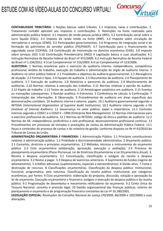 28
CONTABILIDADE TRIBUTÁRIA: 1 Noções básicas sobre tributos. 1.1 Impostos, taxas e contribuições. 2.
Tratamento contábil aplicável aos impostos e contribuições. 3. Retenções na fonte realizadas pela
administração pública federal. 3.1 Imposto de renda pessoa jurídica (IRPJ). 3.2 Contribuição social sobre o
lucro liquido (CSLL). 3.3 Imposto de renda retido na fonte (IRRF). 3.4 Imposto sobre circulação de
mercadorias e serviços (ICMS). 3.5 Participações governamentais. 3.6 Programas de integração social e de
formação do patrimônio do servidor público (PIS/PASEP). 3.7 Contribuição para o financiamento da
seguridade social (COFINS). 3.8 Contribuição de intervenção no domínio econômico (CIDE). 3.9 Imposto
sobre serviços (ISS) 3.10 Contribuição Previdenciária (INSS) 4 Legislação básica e suas atualizações 4.1
Instrução Normativa da Receita Federal do Brasil nº 971/2009. 4.2 Instrução Normativa da Receita Federal
do Brasil nº 1.234/2012. 4.3 Lei Complementar nº 116/2003. 4.4 Lei Complementar nº 123/2006.
AUDITORIA: 1 Normas brasileiras para o exercício da auditoria interna: independência, competência
profissional, âmbito do trabalho, execução do trabalho e administração do órgão de auditoria interna. 2
Auditoria no setor público federal. 2.1 Finalidades e objetivos da auditoria governamental. 2.2 Abrangência
de atuação. 2.3 Formas e tipos. 2.4 Equipes de auditoria. 2.5 Documentos de auditoria. 2.6 Planejamento de
auditoria. 2.7 Execução de auditorias. 2.8 Relatórios e pareceres de auditoria. 2.9 Monitoramento de
auditorias. 2.10 Normas relativas à execução dos trabalhos. 2.11 Normas relativas à opinião do auditor.
2.12 Papéis de trabalho. 2.13 Testes de auditoria. 2.14 Amostragem estatística em auditoria. 2.15 Eventos
ou transações subsequentes. 3 Revisão analítica. 4 Entrevista. 5 Conferência de cálculo. 6 Confirmação. 7
Interpretação das informações. 8 Observação. 9 Procedimentos de auditoria em áreas específicas das
demonstrações contábeis. 10 Auditoria interna e externa: papéis. 10.1 Auditoria governamental segundo a
INTOSAI (International Organization of Supreme Audit Institutions). 10.2 Auditoria interna segundo o IIA
(Institute of Internal Auditors). 11 Governança no setor público: papel e importância. 11.1 Controles
internos segundo o COSO I e o COSO II – ERM (Enterprise Risk Management). 12 Normas internacionais para
o exercício profissional da auditoria. 12.1 Normas da INTOSAI: código de ética e padrões de auditoria. 12.2
Normas do IIA: independência, proficiência e zelo profissional, desenvolvimento profissional contínuo. 13
Procedimentos em processos de tomadas e prestações de contas da Administração Pública Federal. 13.1
Peças e conteúdos do processo de contas e do relatório de gestão, conforme disposto na IN nº 63/2010 do
Tribunal de Contas da União.
ADMINISTRAÇÃO ORÇAMENTÁRIA E FINANCEIRA: 1 Administração Pública. 1.1 Princípios constitucionais
relativos à administração pública. 1.2 Probidade e discricionariedade administrativa. 2 Orçamento público.
2.1 Conceitos, diretrizes e princípios orçamentários. 2.2 Métodos, técnicas e instrumentos do orçamento
público. 2.3 Ciclo orçamentário (elaboração, aprovação, execução e avaliação). 2.4 Processo de
planejamento orçamentário (Plano Plurianual, Lei de Diretrizes Orçamentárias e Lei Orçamentária Anual). 3.
Receita e despesa orçamentária. 3.1 Conceituação, classificação e estágios da receita e despesa
orçamentária. 3.2 Restos a pagar. 3.3 Despesa de exercícios anteriores. 4 Suprimento de fundos (regime de
adiantamento). 5 Créditos adicionais (suplementares, especiais e extraordinários). 6 Dívida ativa. 7 Fonte e
destinação de recursos. 8 Classificações orçamentárias. Classificação da despesa pública: institucional,
funcional, programática, pela natureza. Classificação da receita pública: institucional, por categorias
econômicas, por fontes. 9 Ciclo orçamentário: elaboração da proposta, discussão, votação e aprovação da
lei de orçamento. Execução orçamentária e financeira: estágios e execução da despesa pública e da receita
pública. 9.1 Programação de desembolso e mecanismos retificadores do orçamento. 9.2 Conta Única do
Tesouro Nacional: conceito e previsão legal. 10 Gestão organizacional das finanças públicas: sistema de
planejamento e orçamento e de programação financeira constantes da Lei nº 10.180/2001.
LEGISLAÇÃO ESPECIAL: Resoluções do Conselho Nacional de Justiça (70/2009, 86/2009 e 102/2009) e suas
alterações.
ESTUDE COM AS VÍDEO-AULAS DO CONCURSO VIRTUAL!
 