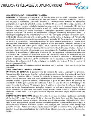 29
ÁREA ADMINISTRATIVA – ESPECIALIDADE PEDAGOGIA
PEDAGOGIA: 1 Fundamentos da educação. 1.1 Relação educação e sociedade: dimensões filosófica,
sociocultural e pedagógica. 1.2 Bases legais da educação nacional: Constituição da República, LDB (Lei
nº 9.394/1996) e Parâmetros Curriculares Nacionais. 1.3 Desenvolvimento histórico das concepções
pedagógicas. 1.4. Legislação aplicada à educação a distância. 2 A supervisão. 2.1 Concepção e prática. 2.2
Liderança e relações humanas no trabalho: tipos de liderança, mecanismos de participação. 2.2.1 Normas e
formas organizativas facilitadoras da integração grupal. 2.3 Pesquisa participante como instrumento de
inovação e de avaliação do ensinar e aprender. 3 Papel político pedagógico e organicidade do ensinar,
aprender e pesquisar. 3.1 Processo de planejamento: concepção, importância, dimensões e níveis. 3.2
Projeto político-pedagógico no ambiente organizacional. 3.2.1 Concepção, princípios e eixos norteadores.
3.2.2 Gestão educacional decorrente da concepção do projeto político-pedagógico. 3.3 Planejamento
participativo: concepção, construção, acompanhamento e avaliação. 3.4 Comunicação e interação grupal
no processo de planejamento: constituição de equipes, encontros e avaliações sistemáticas, capacitação de
pessoal para o planejamento, constituição de grupos de estudo, aplicação de critérios na distribuição de
tarefas, articulação com outros grupos sociais. 3.5 A avaliação na perspectiva da construção do
conhecimento. 3.6. Desenvolvimento de competências: conhecimentos, habilidades, atitudes. 4 Currículo e
construção do conhecimento. 5 Processo de ensino-aprendizagem. 5.1 Relação professor/aluno. 5.2 Bases
psicológicas da aprendizagem. 5.3 Educação de adultos. 5.4 Planejamento de ensino em seus elementos
constitutivos. 5.4.1 Objetivos e conteúdos de ensino. 5.4.2 Métodos e técnicas. 5.4.3 Novas tecnologias
aplicadas à educação e plataformas de aprendizagem virtuais e avaliação educacional. 5.5 Metodologia de
projetos presenciais e a distancia. 5.5.1 Um caminho entre a teoria e a prática. 5.5.2 Interdisciplinaridade e
globalização do conhecimento. 6 A ação pedagógica e o trabalho com projetos. 7 Ética e trabalho 7.1
Dilemas éticos da profissão.
LEGISLAÇÃO ESPECIAL: Resoluções do Conselho Nacional de Justiça (70/2009, 111/2010 e 159/2012) e suas
alterações.
APOIO ESPECIALIZADO – ANALISTA DE SISTEMAS
ENGENHARIA DE SOFTWARE: 1 Gerenciamento de processos de negócio. Modelagem de processos.
Técnicas de análise de processo. Desenho e melhoria de processos. Integração de processos. 2 Engenharia
de requisitos. Conceitos básicos. Técnicas de elicitação de requisitos. Gerenciamento de requisitos.
Especificação de requisitos. Técnicas de validação de requisitos. Prototipação. 3 Engenharia de usabilidade.
Conceitos básicos e aplicações. Critérios, recomendações e guias de estilo. Análise de requisitos de
usabilidade. Métodos para avaliação de usabilidade. 4 Ciclo de vida do software. 5 Metodologias de
desenvolvimento de software. Metodologias ágeis. 6 Métricas e estimativas de software. Análise por
pontos de função. Conceitos básicos e aplicações. Contagem em projetos de desenvolvimento: IFPUG e
Nesma. Contagem em projetos de manutenção: IFPUG, Nesma e uso de deflatores. 7 Análise e projeto
orientados a objetos. UML 2.2: visão geral, modelos e diagramas. Padrões de projeto. Arquitetura em três
camadas.
DESENVOLVIMENTO DE SISTEMAS: 1 Desenvolvimento web em Java. Arquitetura e padrões de projeto JEE
v6. Servlets, JSP e Ajax. Frameworks JSF 2.0 e Hibernate 3.5, Spring framework 3.0, JBoss Seam. 2
Interoperabilidade de sistemas. Arquitetura orientada a serviços e Web Services. Padrões XML, XSLT, UDDI,
WSDL e Soap. 3 Qualidade de Software. Segurança no desenvolvimento. Práticas de programação segura e
revisão de código. Controles e testes de segurança para aplicações web. Controles e testes de segurança
para Web Services. 4 Portais corporativos: arquitetura da informação. Conceitos de HTML, CSS, JavaScript e
Joomla. 5 Modelo de Acessibilidade do Governo Eletrônico. 6 Desenvolvimento web de alto desempenho.
NoSQL.
ESTUDE COM AS VÍDEO-AULAS DO CONCURSO VIRTUAL!
 