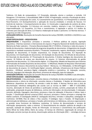 31
Telefonia. 2.6 Rede de computadores. 2.7 Prevenção, detecção, alarme e combate a incêndio. 2.8
Paisagismo. 2.9 Interiores. 3 Acessibilidade: NBR nº 9.050. 4 Programação, controle e fiscalização de obras.
4.1 Orçamento e composição de custos. 4.2 Levantamento de quantitativos. 4.3 Planejamento e controle
físico-financeiro. 4.4 Acompanhamento e aplicação de recursos (medições e emissão de faturas). 4.5
Controle de materiais. 5 Acompanhamento de obras. 5.1 Construção e organização do canteiro de obras.
5.2 Execução de fundações. 5.3 Estrutura em concreto, madeira, alvenaria e aço. 5.4 Coberturas e
impermeabilização. 5.5 Esquadrias. 5.6 Pisos e revestimentos. 6 Legislação e perícia. 6.1 Análise de
contratos para execução de obras. 6.2 Vistoria e elaboração de laudos e pareceres. 6.3 Normas técnicas. 7
Programas em CAD. 8 Ergonomia.
LEGISLAÇÃO ESPECIAL: Resoluções do Conselho Nacional de Justiça (70/2009, 114/2010 e 132/2011) e suas
alterações.
APOIO ESPECIALIZADO – ARQUIVOLOGIA
ARQUIVOLOGIA: 1 Arquivística: princípios e conceitos. 2 Políticas públicas de arquivo, legislação
arquivística. 3 Normas nacionais e internacionais de arquivo e Programa Nacional de Gestão Documental e
Memória do Poder Judiciário – Proname (Recomendação CNJ nº 37/2011). 4 Sistemas e redes de arquivo. 5
Gestão de documentos; implementação de programas de gestão de documentos. 6 Diagnóstico da situação
arquivística e realidade arquivística brasileira. 7 Protocolo: recebimento, registro, distribuição, tramitação e
expedição de documentos. 8 Funções arquivísticas. 8.1 Criação de documentos. 8.2 Aquisição de
documentos. 8.3 Classificação de documentos. 8.4 Avaliação de documentos. 8.5 Difusão de documentos.
8.6 Descrição de documentos. 8.7 Preservação de documentos. 9 Análise tipológica dos documentos de
arquivo. 10 Políticas de acesso aos documentos de arquivo. 11 Sistemas informatizados de gestão
arquivística de documentos. 11.1 Documentos digitais. 11.2 Requisitos: Modelo de Requisitos para Sistemas
Informatizados de Gestão Arquivística de Documentos – e-ARQ Brasil, Modelo de Requisitos Informatizados
de Gestão de Processos e Documentos da Justiça Federal – Moreq-Jus. 11.3 Metadados. 12 Microfilmagem
de documentos de arquivo. 13. Certificação Digital: conceito, definição, infraestrutura de Chaves Públicas
Brasileira - ICP/Brasil, assinatura Digital, criptografia simétrica e assimétrica. 14. Indexação: conceito,
definição, linguagens de indexação, descritores, processos de indexação, tipos de indexação.
LEGISLAÇÃO ESPECIAL: Resoluções do Conselho Nacional de Justiça (70/2009 e 91/2009) e suas alterações.
APOIO ESPECIALIZADO – BIBLIOTECONOMIA
BIBLIOTECONOMIA: 1 Documentação: conceitos básicos e finalidades da documentação geral e jurídica. 2
Biblioteconomia e ciência da informação: conceitos básicos e finalidades. 3 Noções de informática para
bibliotecas: dispositivos de memória, de entrada e saída de dados. 4 Normas técnicas para a área de
documentação: referência bibliográfica (de acordo com as normas da ABNT — NBR nº 6.023:2002),
resumos, abreviação de títulos de periódicos e publicações seriadas, sumário, preparação de índices de
publicações, preparação de guias de bibliotecas, centros de informação e de documentação. 5 Indexação:
conceito, definição, linguagens, descritores, processos e tipos de indexação. 6 Resumos e índices: tipos e
funções. 7 Classificação decimal universal (CDU): estrutura, princípios e índices principais e emprego das
tabelas auxiliares. 8 Catalogação (AACR-2): catalogação descritiva, entradas e cabeçalhos; catalogação de
multimeios: CD-ROM, fitas de vídeos e fitas cassetes. 9 Catálogos: tipos e funções. 10 Organização e
administração de bibliotecas: princípios e funções administrativos em bibliotecas, estrutura organizacional,
as grandes áreas funcionais da biblioteca, marketing. 11 Centros de documentação e serviços de
informação: planejamento, redes e sistemas. 12 Desenvolvimento de coleções: políticas de seleção e de
aquisição, avaliação de coleções, fontes de informação. 13 Estrutura e características das publicações:
Diário Oficial da União (DOU), Diário da Justiça. 14 Serviço de referência: organização de serviços de
notificação corrente (serviços de alerta), disseminação seletiva da informação (DSI) — estratégia de busca
ESTUDE COM AS VÍDEO-AULAS DO CONCURSO VIRTUAL!
 