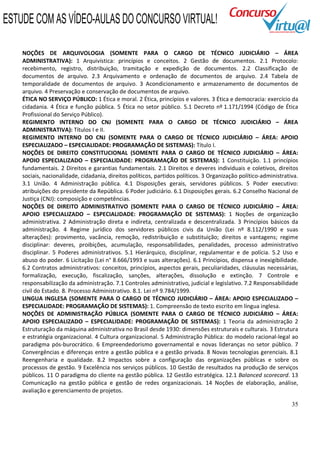 35
NOÇÕES DE ARQUIVOLOGIA (SOMENTE PARA O CARGO DE TÉCNICO JUDICIÁRIO – ÁREA
ADMINISTRATIVA): 1 Arquivística: princípios e conceitos. 2 Gestão de documentos. 2.1 Protocolo:
recebimento, registro, distribuição, tramitação e expedição de documentos. 2.2 Classificação de
documentos de arquivo. 2.3 Arquivamento e ordenação de documentos de arquivo. 2.4 Tabela de
temporalidade de documentos de arquivo. 3 Acondicionamento e armazenamento de documentos de
arquivo. 4 Preservação e conservação de documentos de arquivo.
ÉTICA NO SERVIÇO PÚBLICO: 1 Ética e moral. 2 Ética, princípios e valores. 3 Ética e democracia: exercício da
cidadania. 4 Ética e função pública. 5 Ética no setor público. 5.1 Decreto nº 1.171/1994 (Código de Ética
Profissional do Serviço Público).
REGIMENTO INTERNO DO CNJ (SOMENTE PARA O CARGO DE TÉCNICO JUDICIÁRIO – ÁREA
ADMINISTRATIVA): Títulos I e II.
REGIMENTO INTERNO DO CNJ (SOMENTE PARA O CARGO DE TÉCNICO JUDICIÁRIO – ÁREA: APOIO
ESPECIALIZADO – ESPECIALIDADE: PROGRAMAÇÃO DE SISTEMAS): Título I.
NOÇÕES DE DIREITO CONSTITUCIONAL (SOMENTE PARA O CARGO DE TÉCNICO JUDICIÁRIO – ÁREA:
APOIO ESPECIALIZADO – ESPECIALIDADE: PROGRAMAÇÃO DE SISTEMAS): 1 Constituição. 1.1 princípios
fundamentais. 2 Direitos e garantias fundamentais. 2.1 Direitos e deveres individuais e coletivos, direitos
sociais, nacionalidade, cidadania, direitos políticos, partidos políticos. 3 Organização político-administrativa.
3.1 União. 4 Administração pública. 4.1 Disposições gerais, servidores públicos. 5 Poder executivo:
atribuições do presidente da República. 6 Poder judiciário. 6.1 Disposições gerais. 6.2 Conselho Nacional de
Justiça (CNJ): composição e competências.
NOÇÕES DE DIREITO ADMINISTRATIVO (SOMENTE PARA O CARGO DE TÉCNICO JUDICIÁRIO – ÁREA:
APOIO ESPECIALIZADO – ESPECIALIDADE: PROGRAMAÇÃO DE SISTEMAS): 1 Noções de organização
administrativa. 2 Administração direta e indireta, centralizada e descentralizada. 3 Princípios básicos da
administração. 4 Regime jurídico dos servidores públicos civis da União (Lei nº 8.112/1990 e suas
alterações): provimento, vacância, remoção, redistribuição e substituição; direitos e vantagens; regime
disciplinar: deveres, proibições, acumulação, responsabilidades, penalidades, processo administrativo
disciplinar. 5 Poderes administrativos. 5.1 Hierárquico, disciplinar, regulamentar e de polícia. 5.2 Uso e
abuso do poder. 6 Licitação (Lei n° 8.666/1993 e suas alterações). 6.1 Princípios, dispensa e inexigibilidade.
6.2 Contratos administrativos: conceitos, princípios, aspectos gerais, peculiaridades, cláusulas necessárias,
formalização, execução, fiscalização, sanções, alterações, dissolução e extinção. 7 Controle e
responsabilização da administração. 7.1 Controles administrativo, judicial e legislativo. 7.2 Responsabilidade
civil do Estado. 8. Processo Administrativo. 8.1. Lei nº 9.784/1999.
LINGUA INGLESA (SOMENTE PARA O CARGO DE TÉCNICO JUDICIÁRIO – ÁREA: APOIO ESPECIALIZADO –
ESPECIALIDADE: PROGRAMAÇÃO DE SISTEMAS): 1. Compreensão de texto escrito em língua inglesa.
NOÇÕES DE ADMINISTRAÇÃO PÚBLICA (SOMENTE PARA O CARGO DE TÉCNICO JUDICIÁRIO – ÁREA:
APOIO ESPECIALIZADO – ESPECIALIDADE: PROGRAMAÇÃO DE SISTEMAS): 1 Teoria da administração 2
Estruturação da máquina administrativa no Brasil desde 1930: dimensões estruturais e culturais. 3 Estrutura
e estratégia organizacional. 4 Cultura organizacional. 5 Administração Pública: do modelo racional-legal ao
paradigma pós-burocrático. 6 Empreendedorismo governamental e novas lideranças no setor público. 7
Convergências e diferenças entre a gestão pública e a gestão privada. 8 Novas tecnologias gerenciais. 8.1
Reengenharia e qualidade. 8.2 Impactos sobre a configuração das organizações públicas e sobre os
processos de gestão. 9 Excelência nos serviços públicos. 10 Gestão de resultados na produção de serviços
públicos. 11 O paradigma do cliente na gestão pública. 12 Gestão estratégica. 12.1 Balanced scorecard. 13
Comunicação na gestão pública e gestão de redes organizacionais. 14 Noções de elaboração, análise,
avaliação e gerenciamento de projetos.
ESTUDE COM AS VÍDEO-AULAS DO CONCURSO VIRTUAL!
 