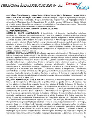 36
RACIOCÍNIO LÓGICO (SOMENTE PARA O CARGO DE TÉCNICO JUDICIÁRIO – ÁREA APOIO ESPECIALIZADO –
ESPECIALIDADE: PROGRAMAÇÃO DE SISTEMAS): 1 Estruturas lógicas. 2 Lógica de argumentação: analogias,
inferências, deduções e conclusões. 3 Lógica sentencial (ou proposicional). 3.1 Proposições simples e
compostas. 3.2 Tabelas-verdade. 3.3 Equivalências. 3.4 Leis de De Morgan. 3.5 Diagramas lógicos. 4 Lógica
de primeira ordem. 5 Princípios de contagem e probabilidade. 6 Operações com conjuntos. 7 Raciocínio
lógico envolvendo problemas aritméticos, geométricos e matriciais.
CONTEÚDOS ESPECÍFICOS PARA OS CARGOS DE TÉCNICO JUDICIÁRIO
13.5 ÁREA: ADMINISTRATIVA
NOÇÕES DE DIREITO CONSTITUCIONAL: 1 Constituição. 1.1 Conceito, classificações, princípios
fundamentais. 2 Direitos e garantias fundamentais. 2.1 Direitos e deveres individuais e coletivos, direitos
sociais, nacionalidade, cidadania, direitos políticos, partidos políticos. 3 Organização político-administrativa.
3.1 União, estados, Distrito Federal, municípios e territórios. 4 Administração pública. 4.1 Disposições
gerais, servidores públicos. 5 Poder legislativo: congresso nacional, câmara dos deputados, senado federal,
deputados e senadores. 6 Poder executivo: atribuições do presidente da República e dos ministros de
Estado. 7 Poder judiciário. 7.1 Disposições gerais. 7.2 Órgãos do poder judiciário: competências. 7.3
Conselho Nacional de Justiça (CNJ): composição e competências. 8 Funções essenciais à justiça: Ministério
público, advocacia e defensoria públicas.
NOÇÕES DE DIREITO ADMINISTRATIVO: 1 Noções de organização administrativa. 2 Administração direta e
indireta, centralizada e descentralizada. 3 Ato administrativo: conceito, requisitos, atributos, classificação e
espécies. 4 Agentes públicos. 4.1 Espécies e classificação. 4.2 Cargo, emprego e função públicos. 5 Regime
jurídico dos servidores públicos civis da União (Lei nº 8.112/1990 e suas alterações): provimento, vacância,
remoção, redistribuição e substituição; direitos e vantagens; regime disciplinar: deveres, proibições,
acumulação, responsabilidades, penalidades, processo administrativo disciplinar. 6 Poderes
administrativos. 6.1 Hierárquico, disciplinar, regulamentar e de polícia. 6.2 Uso e abuso do poder. 7
Licitação (Lei n° 8.666/1993 e suas alterações). 7.1 Princípios, dispensa e inexigibilidade. 7.2 Contratos
administrativos: conceitos, princípios, aspectos gerais, peculiaridades, cláusulas necessárias, formalização,
execução, fiscalização, sanções, alterações, dissolução e extinção. 8 Controle e responsabilização da
administração. 8.1 Controles administrativo, judicial e legislativo. 8.2 Responsabilidade civil do Estado. 9 Lei
nº 9.784/1999. 10 Lei nº 8.429/1992.
NOÇÕES DE ADMINISTRAÇÃO GERAL E PÚBLICA: 1 A evolução da Administração Pública e a reforma do
Estado. 1.1 Convergências e diferenças entre a gestão pública e a gestão privada. 1.2 Excelência nos
serviços públicos. 1.3 Excelência na gestão dos serviços públicos. 2 Gestão de Pessoas 2.1 Conceitos e
práticas de RH relativas ao servidor público. 2.2 Planejamento estratégico de RH. 2.3 Gestão do
desempenho. 2.4 Comportamento, clima e cultura organizacional. 2.5 Gestão por competências e gestão do
conhecimento. 2.6 Qualidade de vida no trabalho. 2.7 Características das organizações formais modernas:
tipos de estrutura organizacional, natureza, finalidades e critérios de departamentalização. 2.8 Liderança,
motivação e satisfação no trabalho. 2.9 Recrutamento e seleção de pessoas. 2.10 Análise e descrição de
cargos. 3 Educação, treinamento e desenvolvimento 3.1 Educação corporativa. 3.1.2 Educação a distância.
3.1.3 Planejamento, desenvolvimento e objetivos do ensino. 3.1.4 Avaliação. 4 Gestão organizacional 4.1
Planejamento estratégico: definições de estratégia, condições necessárias para se desenvolver a estratégia,
questões-chave em estratégia. 4.1.2 Processos associados: formação de estratégia, análise, formulação,
formalização, decisão e implementação. 4.1.3 Metas estratégicas e resultados pretendidos. 5 Indicadores
de desempenho. 6 Ferramentas de análise de cenário interno e externo. 7 Balanced scorecard. 8
Modelagem organizacional: conceitos básicos. 9 Identificação e delimitação de processos de negócio. 10
Técnicas de mapeamento, análise, simulação e modelagem de processos. 11 Construção e mensuração de
ESTUDE COM AS VÍDEO-AULAS DO CONCURSO VIRTUAL!
 