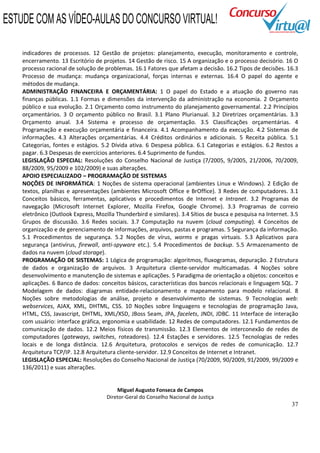37
indicadores de processos. 12 Gestão de projetos: planejamento, execução, monitoramento e controle,
encerramento. 13 Escritório de projetos. 14 Gestão de risco. 15 A organização e o processo decisório. 16 O
processo racional de solução de problemas. 16.1 Fatores que afetam a decisão. 16.2 Tipos de decisões. 16.3
Processo de mudança: mudança organizacional, forças internas e externas. 16.4 O papel do agente e
métodos de mudança.
ADMINISTRAÇÃO FINANCEIRA E ORÇAMENTÁRIA: 1 O papel do Estado e a atuação do governo nas
finanças públicas. 1.1 Formas e dimensões da intervenção da administração na economia. 2 Orçamento
público e sua evolução. 2.1 Orçamento como instrumento do planejamento governamental. 2.2 Princípios
orçamentários. 3 O orçamento público no Brasil. 3.1 Plano Plurianual. 3.2 Diretrizes orçamentárias. 3.3
Orçamento anual. 3.4 Sistema e processo de orçamentação. 3.5 Classificações orçamentárias. 4
Programação e execução orçamentária e financeira. 4.1 Acompanhamento da execução. 4.2 Sistemas de
informações. 4.3 Alterações orçamentárias. 4.4 Créditos ordinários e adicionais. 5 Receita pública. 5.1
Categorias, fontes e estágios. 5.2 Dívida ativa. 6 Despesa pública. 6.1 Categorias e estágios. 6.2 Restos a
pagar. 6.3 Despesas de exercícios anteriores. 6.4 Suprimento de fundos.
LEGISLAÇÃO ESPECIAL: Resoluções do Conselho Nacional de Justiça (7/2005, 9/2005, 21/2006, 70/2009,
88/2009, 95/2009 e 102/2009) e suas alterações.
APOIO ESPECIALIZADO – PROGRAMAÇÃO DE SISTEMAS
NOÇÕES DE INFORMÁTICA: 1 Noções de sistema operacional (ambientes Linux e Windows). 2 Edição de
textos, planilhas e apresentações (ambientes Microsoft Office e BrOffice). 3 Redes de computadores. 3.1
Conceitos básicos, ferramentas, aplicativos e procedimentos de Internet e Intranet. 3.2 Programas de
navegação (Microsoft Internet Explorer, Mozilla Firefox, Google Chrome). 3.3 Programas de correio
eletrônico (Outlook Express, Mozilla Thunderbird e similares). 3.4 Sítios de busca e pesquisa na Internet. 3.5
Grupos de discussão. 3.6 Redes sociais. 3.7 Computação na nuvem (cloud computing). 4 Conceitos de
organização e de gerenciamento de informações, arquivos, pastas e programas. 5 Segurança da informação.
5.1 Procedimentos de segurança. 5.2 Noções de vírus, worms e pragas virtuais. 5.3 Aplicativos para
segurança (antivírus, firewall, anti-spyware etc.). 5.4 Procedimentos de backup. 5.5 Armazenamento de
dados na nuvem (cloud storage).
PROGRAMAÇÃO DE SISTEMAS: 1 Lógica de programação: algoritmos, fluxogramas, depuração. 2 Estrutura
de dados e organização de arquivos. 3 Arquitetura cliente-servidor multicamadas. 4 Noções sobre
desenvolvimento e manutenção de sistemas e aplicações. 5 Paradigma de orientação a objetos: conceitos e
aplicações. 6 Banco de dados: conceitos básicos, características dos bancos relacionais e linguagem SQL. 7
Modelagem de dados: diagramas entidade-relacionamento e mapeamento para modelo relacional. 8
Noções sobre metodologias de análise, projeto e desenvolvimento de sistemas. 9 Tecnologias web:
webservices, AJAX, XML, DHTML, CSS. 10 Noções sobre linguagens e tecnologias de programação Java,
HTML, CSS, Javascript, DHTML, XML/XSD, JBoss Seam, JPA, facelets, JNDI, JDBC. 11 Interface de interação
com usuário: interface gráfica, ergonomia e usabilidade. 12 Redes de computadores. 12.1 Fundamentos de
comunicação de dados. 12.2 Meios físicos de transmissão. 12.3 Elementos de interconexão de redes de
computadores (gateways, switches, roteadores). 12.4 Estações e servidores. 12.5 Tecnologias de redes
locais e de longa distância. 12.6 Arquitetura, protocolos e serviços de redes de comunicação. 12.7
Arquitetura TCP/IP. 12.8 Arquitetura cliente-servidor. 12.9 Conceitos de Internet e Intranet.
LEGISLAÇÃO ESPECIAL: Resoluções do Conselho Nacional de Justiça (70/2009, 90/2009, 91/2009, 99/2009 e
136/2011) e suas alterações.
Miguel Augusto Fonseca de Campos
Diretor-Geral do Conselho Nacional de Justiça
ESTUDE COM AS VÍDEO-AULAS DO CONCURSO VIRTUAL!
 
