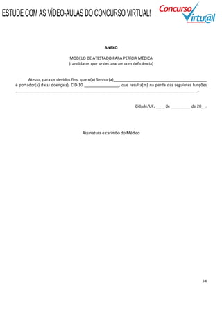38
ANEXO
MODELO DE ATESTADO PARA PERÍCIA MÉDICA
(candidatos que se declararam com deficiência)
Atesto, para os devidos fins, que o(a) Senhor(a)___________________________________________
é portador(a) da(s) doença(s), CID-10 ________________, que resulta(m) na perda das seguintes funções
____________________________________________________________________________________.
Cidade/UF, ____ de _________ de 20__.
Assinatura e carimbo do Médico
ESTUDE COM AS VÍDEO-AULAS DO CONCURSO VIRTUAL!
 