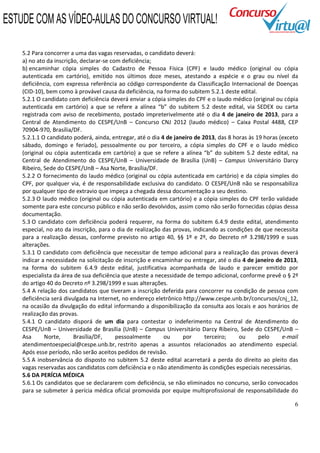 6
5.2 Para concorrer a uma das vagas reservadas, o candidato deverá:
a) no ato da inscrição, declarar-se com deficiência;
b) encaminhar cópia simples do Cadastro de Pessoa Física (CPF) e laudo médico (original ou cópia
autenticada em cartório), emitido nos últimos doze meses, atestando a espécie e o grau ou nível da
deficiência, com expressa referência ao código correspondente da Classificação Internacional de Doenças
(CID-10), bem como à provável causa da deficiência, na forma do subitem 5.2.1 deste edital.
5.2.1 O candidato com deficiência deverá enviar a cópia simples do CPF e o laudo médico (original ou cópia
autenticada em cartório) a que se refere a alínea “b” do subitem 5.2 deste edital, via SEDEX ou carta
registrada com aviso de recebimento, postado impreterivelmente até o dia 4 de janeiro de 2013, para a
Central de Atendimento do CESPE/UnB – Concurso CNJ 2012 (laudo médico) – Caixa Postal 4488, CEP
70904-970, Brasília/DF.
5.2.1.1 O candidato poderá, ainda, entregar, até o dia 4 de janeiro de 2013, das 8 horas às 19 horas (exceto
sábado, domingo e feriado), pessoalmente ou por terceiro, a cópia simples do CPF e o laudo médico
(original ou cópia autenticada em cartório) a que se refere a alínea “b” do subitem 5.2 deste edital, na
Central de Atendimento do CESPE/UnB – Universidade de Brasília (UnB) – Campus Universitário Darcy
Ribeiro, Sede do CESPE/UnB – Asa Norte, Brasília/DF.
5.2.2 O fornecimento do laudo médico (original ou cópia autenticada em cartório) e da cópia simples do
CPF, por qualquer via, é de responsabilidade exclusiva do candidato. O CESPE/UnB não se responsabiliza
por qualquer tipo de extravio que impeça a chegada dessa documentação a seu destino.
5.2.3 O laudo médico (original ou cópia autenticada em cartório) e a cópia simples do CPF terão validade
somente para este concurso público e não serão devolvidos, assim como não serão fornecidas cópias dessa
documentação.
5.3 O candidato com deficiência poderá requerer, na forma do subitem 6.4.9 deste edital, atendimento
especial, no ato da inscrição, para o dia de realização das provas, indicando as condições de que necessita
para a realização dessas, conforme previsto no artigo 40, §§ 1º e 2º, do Decreto nº 3.298/1999 e suas
alterações.
5.3.1 O candidato com deficiência que necessitar de tempo adicional para a realização das provas deverá
indicar a necessidade na solicitação de inscrição e encaminhar ou entregar, até o dia 4 de janeiro de 2013,
na forma do subitem 6.4.9 deste edital, justificativa acompanhada de laudo e parecer emitido por
especialista da área de sua deficiência que ateste a necessidade de tempo adicional, conforme prevê o § 2º
do artigo 40 do Decreto nº 3.298/1999 e suas alterações.
5.4 A relação dos candidatos que tiveram a inscrição deferida para concorrer na condição de pessoa com
deficiência será divulgada na Internet, no endereço eletrônico http://www.cespe.unb.br/concursos/cnj_12,
na ocasião da divulgação do edital informando a disponibilização da consulta aos locais e aos horários de
realização das provas.
5.4.1 O candidato disporá de um dia para contestar o indeferimento na Central de Atendimento do
CESPE/UnB – Universidade de Brasília (UnB) – Campus Universitário Darcy Ribeiro, Sede do CESPE/UnB –
Asa Norte, Brasília/DF, pessoalmente ou por terceiro; ou pelo e-mail
atendimentoespecial@cespe.unb.br, restrito apenas a assuntos relacionados ao atendimento especial.
Após esse período, não serão aceitos pedidos de revisão.
5.5 A inobservância do disposto no subitem 5.2 deste edital acarretará a perda do direito ao pleito das
vagas reservadas aos candidatos com deficiência e o não atendimento às condições especiais necessárias.
5.6 DA PERÍCIA MÉDICA
5.6.1 Os candidatos que se declararem com deficiência, se não eliminados no concurso, serão convocados
para se submeter à perícia médica oficial promovida por equipe multiprofissional de responsabilidade do
ESTUDE COM AS VÍDEO-AULAS DO CONCURSO VIRTUAL!
 