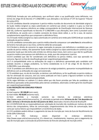 7
CESPE/UnB, formada por seis profissionais, que verificará sobre a sua qualificação como deficiente, nos
termos do artigo 43 do Decreto nº 3.298/1999 e suas alterações e da Súmula nº 377 do Superior Tribunal
de Justiça (STJ).
5.6.2 Os candidatos deverão comparecer à perícia médica munidos de documento de identidade original e
de laudo médico (original ou cópia autenticada em cartório) que ateste a espécie e o grau ou nível de
deficiência, com expressa referência ao código correspondente da Classificação Internacional de Doenças
(CID-10), conforme especificado no Decreto nº 3.298/1999 e suas alterações, bem como à provável causa
da deficiência, de acordo com o modelo constante do Anexo deste edital, e, se for o caso, de exames
complementares específicos que comprovem a deficiência física.
5.6.3 O laudo médico (original ou cópia autenticada em cartório) será retido pelo CESPE/UnB por ocasião da
realização da perícia médica.
5.6.4 Os candidatos convocados para a perícia médica deverão comparecer com uma hora de antecedência
do horário marcado para o seu início, conforme edital de convocação.
5.6.5 Perderá o direito de concorrer às vagas reservadas às pessoas com deficiência o candidato que, por
ocasião da perícia médica, não apresentar laudo médico (original ou cópia autenticada em cartório) ou que
apresentar laudo que não tenha sido emitido nos últimos doze meses, bem como o que não for qualificado
na perícia médica como pessoa com deficiência ou, ainda, que não comparecer à perícia.
5.6.6 O candidato que não for considerado com deficiência na perícia médica, caso seja aprovado no
concurso, figurará na lista de classificação geral por cargo/área/especialidade.
5.6.7 A compatibilidade entre as atribuições do cargo e a deficiência apresentada pelo candidato será
avaliada durante o estágio probatório, na forma estabelecida no § 2º do artigo 43 do Decreto nº
3.298/1999 e suas alterações.
5.6.8 O candidato com deficiência que, no decorrer do estágio probatório, apresentar incompatibilidade da
deficiência com as atribuições do cargo será exonerado.
5.7 O candidato que, no ato da inscrição, se declarar com deficiência, se for qualificado na perícia médica e
não for eliminado do concurso, terá seu nome publicado em lista à parte e figurará também na lista de
classificação geral por cargo/área/especialidade.
5.8 As vagas definidas no subitem 5.1 deste edital que não forem providas por falta de candidatos com
deficiência aprovados serão preenchidas pelos demais candidatos, observada a ordem geral de classificação
por cargo/área/especialidade.
6 DAS INSCRIÇÕES NO CONCURSO PÚBLICO
6.1 TAXAS:
a) nível superior: R$ 100,00 (cem reais);
b) nível médio: R$ 60,00 (sessenta reais).
6.2 Será admitida a inscrição somente via Internet, no endereço eletrônico
http://www.cespe.unb.br/concursos/cnj_12, solicitada no período entre 10 horas do dia 7 de dezembro de
2012 e 23 horas e 59 minutos do dia 4 de janeiro de 2013, observado o horário oficial de Brasília/DF.
6.2.1 O CESPE/UnB não se responsabilizará por solicitação de inscrição não recebida por motivos de ordem
técnica dos computadores, falhas de comunicação, congestionamento das linhas de comunicação, bem
como por outros fatores que impossibilitem a transferência de dados.
6.2.2 O candidato poderá efetuar o pagamento da taxa de inscrição por meio da Guia de Recolhimento da
União (GRU Cobrança).
6.2.3 A GRU Cobrança estará disponível no endereço eletrônico
http://www.cespe.unb.br/concursos/cnj_12 e deverá ser, imediatamente, impressa, para o pagamento da
taxa de inscrição após a conclusão do preenchimento da ficha de solicitação de inscrição online.
ESTUDE COM AS VÍDEO-AULAS DO CONCURSO VIRTUAL!
 