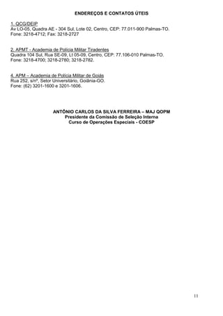 ENDEREÇOS E CONTATOS ÚTEIS

1. QCG/DEIP
Av LO-05, Quadra AE - 304 Sul, Lote 02, Centro, CEP: 77.011-900 Palmas-TO.
Fone: 3218-4712; Fax: 3218-2727


2. APMT - Academia de Polícia Militar Tiradentes
Quadra 104 Sul, Rua SE-09, Lt 05-09, Centro, CEP: 77.106-010 Palmas-TO.
Fone: 3218-4700; 3218-2780; 3218-2782.


4. APM – Academia de Polícia Militar de Goiás
Rua 252, s/nº, Setor Universitário, Goiânia-GO.
Fone: (62) 3201-1600 e 3201-1606.




                     ANTÔNIO CARLOS DA SILVA FERREIRA – MAJ QOPM
                         Presidente da Comissão de Seleção Interna
                          Curso de Operações Especiais - COESP




                                                                             11
 