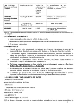 12 e 13/09/2011,         Realização do THE      TO 348, no         A apresentação se fará
 horários conforme                               entroncamento      conforme       o     uniforme
 Anexo III.                                      da TO-080;         solicitado no Anexo III.
                                                 Praia da
                                                 Graciosa e
                                                 APMT

 14/09/2011,              Realização do TAF      QCG/PM             Uniforme de Educação Física
 horários conforme                                                  utilizado na PMTO.
 Anexo III

 16/09/2011                 Divulgação do        Site PMTO               www.pm.to.gov.br
                           Resultado do TAF

 29/09/2011                 Início do Curso      PMGO               Apresentação dos candidatos
                                                                    na APM/PMGO
OBS: Os inscritos deverão acompanhar pelo site PMTO, as informações referentes ao processo seletivo para
o 9º COESP.
8. CRITÉRIO PARA DESEMPATE
      A presente seleção terá o seguinte critério de desempate:
          I.O candidato que obtiver melhor desempenho nas provas de capacidade física;
      II. O candidato mais antigo.
9. DOS RECURSOS
     I.    Caberá recurso junto a Comissão de Seleção, em qualquer das etapas da seleção, no
           prazo de 02 (dois) dias úteis, contado a patrtir da data de divulgação oficial do resultado;
     II. O recurso será digitado e devidamente instruído e fundamentado, devendo conter todos os
           dados que informem a identidade do reclamante e seu número de inscrição, bem como
           lotação atual, vedada a apresentação manuscrita;
     III. O Presidente da Comissão de Seleção decidirá o recurso, em única e última instância, no
           prazo de 01 (um) dia útil, deferindo ou indeferindo-o;
     IV. Ao fim do prazo estipulado no item anterior o candidato deverá procurar a Comissão
           de Seleção, a fim de ser notificado da decisão;
     V. A interposição de recurso em qualquer das etapas e em qualquer instância, não obstará o
           processo seletivo, garantido ao recorrente, todavia, os direitos decorrentes;
     VI. O candidato que estiver com o pedido de recurso em tramitação deverá realizar os exames
           seguintes, condicionando-se o resultado de aprovação à decisão final do recurso.
10. CONDIÇÕES DE FUNCIONAMENTO DO CURSO
4.1 Local do funcionamento:
Academia de Polícia Militar de Goiás
4.2 Duração:
17 (dezessete) semanas, em período integral.
4.3 Início e término do curso:
Apresentação: 29/09/2011
Início: 29/09/2011
Término: Previsto para 31/01/2012
OBS.: A data prevista para o término do curso poderá ser alterada, de acordo com a necessidade da
                                                                                        3
 