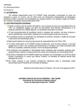 Instituição.
4.4 Enxoval do Aluno:
Ver Anexo IV
11. DO EMPREGO
       Os militares selecionados para o 9º COESP, após conclusão e aprovação no curso, se
obrigarão a servir no mínimo, por 03 (três) anos na Companhia Independente de Operações
Especiais (CIOE) e poderão ser empregados em qualquer tempo e em qualquer região do Estado,
em missões e atividades desenvolvidas pela CIOE.
12. DAS PRESCRIÇÕES DIVERSAS:
      I. Todas as etapas são de caráter eliminatório, com exceção da prova de capacidade física do
        THE, na modalidade corrida, que além de eliminatória será também classificatória e só
        podendo submeter-se a etapa seguinte, os candidatos aprovados na anterior.
     II. O não comparecimento do candidato inscrito a qualquer dos eventos, nos dias, horários e
        locais estabelecidos neste Edital, implicará em sua eliminação sumária do concurso.
    III.O candidato deverá se apresentar nas atividades do certame, portando o cartão de inscrição
        e documento de identificação oficial.
    IV.Não haverá reteste em nenhuma das provas de capacidade física do THE e TAF.
     V. O militar matriculado no 9º COESP deverá providenciar, com recursos próprios, o enxoval
       exigido para o curso, com exceção dos armamentos e munições, que serão fornecidos pela
       PMTO ao candidato, mediante cautela e Termo de Responsabilidade.
    VI.As despesas com passagens e alimentação serão custeadas pelo candidato, podendo este,
       posteriormente, solicitar o ressarcimento dos custos com transporte, ao Comandante Geral.
   VII.Durante a realização do 9º COESP poderá ser realizado, por amostragem ou de forma geral
       Exame Toxicológico e o aluno que obtiver “Positivo” no resultado do referido exame será
       desligado do Curso.
   VIII.Os casos omissos e que venham constituir-se relevância para a corporação serão
        solucionados pelo Presidente da Comissão de Seleção.


                            Quartel do Comando Geral, em Palmas –TO, aos 15 de agosto de 2011.




                     ANTÔNIO CARLOS DA SILVA FERREIRA – MAJ QOPM
                         Presidente da Comissão de Seleção Interna
                          Curso de Operações Especiais - COESP




                                                                                        4
 