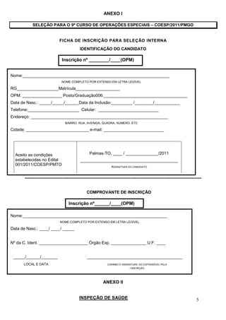 ANEXO I

            SELEÇÃO PARA O 9º CURSO DE OPERAÇÕES ESPECIAIS – COESP/2011/PMGO


                               FICHA DE INSCRIÇÃO PARA SELEÇÃO INTERNA
                                              IDENTIFICAÇÃO DO CANDIDATO

                                 Inscrição nº ________/____(OPM)


Nome:_______________________________________________________________
                                 NOME COMPLETO POR EXTENSO EM LETRA LEGÍVEL

RG__________________Matrícula___________________
OPM: _________________ Posto/Graduação006:____________________________________
Data de Nasc.: _____/_____/______Data da Inclusão:_________ /________/___________
Telefone:______________________ Celular: __________________________
Endereço: ___________________________________________________________
                                    BAIRRO, RUA, AVENIDA, QUADRA, NÚMERO, ETC

Cidade: ___________________________ e-mail: __________________________




  Aceito as condições                                Palmas-TO, ____ / ______________/2011
  estabelecidas no Edital                     __________________________________________
  001/2011/COESP/PMTO                                                ASSINATURA DO CANDIDATO


       -------------------------------------------------------------------------------------------------------------------------------


                                                   COMPROVANTE DE INSCRIÇÃO

                                      Inscrição nº______/____(OPM)

Nome:______________________________________________________________
                                NOME COMPLETO POR EXTENSO EM LETRA LEGÍVEL

Data de Nasc.: ____/ ____/ _____


Nº da C. Ident. _____________________ Órgão Exp. _______________ U.F. ____


 _____/______/_______                              _________________________________________
      LOCAL E DATA                                                CARIMBO E ASSINATURA DO ESPONSÁVEL PELA
                                                                                  I NSCRIÇÃO




                                                               ANEXO II


                                              INSPEÇÃO DE SAÚDE                                                                   5
 