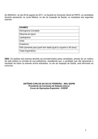 Ás 08h00min, do dia 29 de agosto de 2011, no Quartel do Comando Geral da PMTO, os candidatos
deverão apresentar na Junta Médica, no ato da Inspeção de Saúde, os resultados dos seguintes
exames:


                EXAMES
                Hemograma Completo
                Glicemia em jejum
                Lipidograma
                Uréia
                Creatinina
                PSA (somente para quem tem idade igual ou superior a 40 anos)
                Teste Ergométrico



OBS: Os pedidos dos exames deverão ser providenciados pelos candidatos, através de um médico
da rede pública ou privada de sua preferência, ressaltando que, o candidato que não apresentar o
resultado de todos os exames acima solicitados, no ato da Inspeção de Saúde, será eliminado do
concurso.




                    ANTÔNIO CARLOS DA SILVA FERREIRA – MAJ QOPM
                        Presidente da Comissão de Seleção Interna
                         Curso de Operações Especiais - COESP




                                                                                       6
 