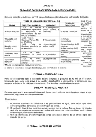 ANEXO III

                    PROVAS DE CAPACIDADE FÍSICA PARA COESP-PMGO/2011


Somente poderão se submeter ao THE os candidatos considerados aptos na Inspeção de Saúde.

                         TESTE DE HABILIDADE ESPECÍFICA – THE                                     OBS: O Teste
                                                                                 TEMPO DE         de Habilidade
     PROVA             DIA/LOCAL/HORÁRIO               UNIFORME                  EXECUÇÃO         Específica –
                                                                                                  THE,            à
                      12/09,    na      TO-348     4º “A”, sem gandola
                                                                                                  exceção       da
                      (rodovia que liga Palmas     (calça, coturno e                              corrida de 10
*Corrida de 10 km     a    Barrolândia),    no     camiseta)           01 hora e 10 minutos                     km
                      entroncamento da TO-                                                        (classificatório
                      080, às 07h30min.                                                           e eliminatório)
                      13/09, Praia da                                                             é de caráter
*Flutuação com                                                             15 minutos             eliminatório, o
                      Graciosa, Palmas-TO,         4º “A”, completo
uniforme                                                                   consecutivos           candidato que
                      às 07h30min.
                      13/09,      Praia     da     Homem (sunga)           Homem (máximo de 06                 não
                                                                                                       completar
Natação – nado        Graciosa, sequência da       Mulher (maiô)           minutos)
                                                                                                  qualquer uma
livre 200 m           prova anterior.                                      Mulher (máximo de 07   das      provas
                                                                           minutos)               dentro       dos
                  13/09,    na       APMT,                                 04 metros (com ou         parâmetros
*Subida na corda
                  sequência da prova 4º “A”, completo                      sem                              acima
vertical
                  anterior.                                                técnica)                especificados
                  13/09,    na       APMT, Educação Física                                        , atendendo
*Abdominal                                                                 50 execuções (máximo   ainda          as
                  sequência da prova
Remador                                                                    de 01 minuto)             orientações
                  anterior.
                                                                                                  do         fiscal
*Mesma condição para o masculino e feminino.
                                                                                                     examinador
no tocante as condições de execução de cada etapa, será eliminado tório do certame.



                                      1ª PROVA – CORRIDA DE 10 km

Para ser considerado apto, o candidato deverá completar o percurso de 10 km em 01h10min,
lembrando que, como esta prova é de caráter classificatório e eliminatório, o concorrente que
percorrer a distância de 10 km em menor tempo, ficará melhor classificado nesta prova.

                                       2ª PROVA – FLUTUAÇÃO AQUÁTICA

Para ser considerado apto, o candidato deverá flutuar com o uniforme especificado na tabela acima,
no mínimo, 15 (quinze) minutos consecutivos.

Observações:

   1. O instrutor autorizará os candidatos a se posicionarem na água, para depois que todos
      estiverem prontos, dar início a cronometragem do tempo.
   2. O candidato deverá ficar durante a prova, sempre com a cabeça fora da água, na posição
      vertical e sem apoiar-se em qualquer local ou até mesmo em outro candidato, sendo critério
      de eliminação, caso ocorra estes fatos.
   3. O início e término da cronometragem do tempo serão dados através de um silvo de apito pelo
      instrutor da prova.



                              3ª PROVA – NATAÇÃO 200 METROS
                                                                                                     7
 